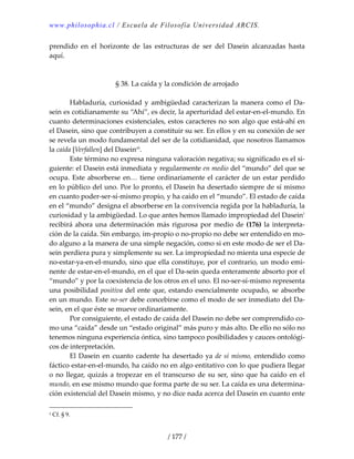 www.philosophia.cl / Escuela de Filosofía Universidad ARCIS.
/ 177 /
prendido  en  el  horizonte  de  las  estructuras  de  ser  del  Dasein  alcanzadas  hasta 
aquí. 
 
 
§ 38. La caída y la condición de arrojado 
 
  Habladuría, curiosidad y ambigüedad caracterizan la manera como el Da‐
sein es cotidianamente su “Ahí”, es decir, la aperturidad del estar‐en‐el‐mundo. En 
cuanto determinaciones existenciales, estos caracteres no son algo que está‐ahí en 
el Dasein, sino que contribuyen a constituir su ser. En ellos y en su conexión de ser 
se revela un modo fundamental del ser de la cotidianidad, que nosotros llamamos 
la caída [Verfallen] del Daseincli
. 
  Este término no expresa ninguna valoración negativa; su significado es el si‐
guiente: el Dasein está inmediata y regularmente en medio del “mundo” del que se 
ocupa. Este absorberse en… tiene ordinariamente el carácter de un estar perdido 
en lo público del uno. Por lo pronto, el Dasein ha desertado siempre de sí mismo 
en cuanto poder‐ser‐sí‐mismo propio, y ha caído en el “mundo”. El estado de caída 
en el “mundo” designa el absorberse en la convivencia regida por la habladuría, la 
curiosidad y la ambigüedad. Lo que antes hemos llamado impropiedad del Dasein1
 
recibirá ahora una determinación más rigurosa por medio de (176) la interpreta‐
ción de la caída. Sin embargo, im‐propio o no‐propio no debe ser entendido en mo‐
do alguno a la manera de una simple negación, como si en este modo de ser el Da‐
sein perdiera pura y simplemente su ser. La impropiedad no mienta una especie de 
no‐estar‐ya‐en‐el‐mundo, sino que ella constituye, por el contrario, un modo emi‐
nente de estar‐en‐el‐mundo, en el que el Da‐sein queda enteramente absorto por el 
“mundo” y por la coexistencia de los otros en el uno. El no‐ser‐sí‐mismo representa 
una posibilidad positiva del ente que, estando esencialmente ocupado, se absorbe 
en un mundo. Este no‐ser debe concebirse como el modo de ser inmediato del Da‐
sein, en el que éste se mueve ordinariamente. 
  Por consiguiente, el estado de caída del Dasein no debe ser comprendido co‐
mo una “caída” desde un “estado original” más puro y más alto. De ello no sólo no 
tenemos ninguna experiencia óntica, sino tampoco posibilidades y cauces ontológi‐
cos de interpretación. 
  El Dasein en cuanto cadente ha desertado ya de sí mismo, entendido como 
fáctico estar‐en‐el‐mundo, ha caído no en algo entitativo con lo que pudiera llegar 
o no llegar, quizás a tropezar en el transcurso de su ser, sino que ha caído en el 
mundo, en ese mismo mundo que forma parte de su ser. La caída es una determina‐
ción existencial del Dasein mismo, y no dice nada acerca del Dasein en cuanto ente 
1 Cf. § 9. 
 