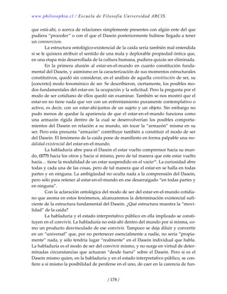 www.philosophia.cl / Escuela de Filosofía Universidad ARCIS.
/ 178 /
que está‐ahí, o acerca de relaciones simplemente presentes con algún ente del que 
pudiera “proceder” o con el que el Dasein posteriormente hubiese llegado a tener 
un commercium. 
  La estructura ontológico‐existencial de la caída sería también mal entendida 
si se le quisiera atribuir el sentido de una mala y deplorable propiedad óntica que, 
en una etapa más desarrollada de la cultura humana, pudiera quizás ser eliminada. 
  En  la  primera  alusión  al  estar‐en‐el‐mundo  en  cuanto  constitución  funda‐
mental del Dasein, y asimismo en la caracterización de sus momentos estructurales 
constitutivos, quedó sin considerar, en el análisis de aquella constitución de ser, su 
[concreto] modo fenoménico de ser. Se describieron, ciertamente, los posibles mo‐
dos fundamentales del estar‐en: la ocupación y la solicitud. Pero la pregunta por el 
modo de ser cotidiano de ellos quedó sin examinar. También se nos mostró que el 
estar‐en no tiene nada que ver con un enfrentamiento puramente contemplativo o 
activo, es decir, con un estar‐ahí‐juntos de un sujeto y un objeto. Sin embargo no 
pudo menos de quedar la apariencia de que el estar‐en‐el‐mundo funciona como 
una  armazón  rígida  dentro  de  la  cual  se  desenvolverían  los  posibles  comporta‐
mientos del Dasein en relación a su mundo, sin tocar la “armazón” misma en su 
ser. Pero esta presunta “armazón” contribuye también a constituir el modo de ser 
del Dasein. El fenómeno de la caída pone de manifiesto en forma palpable una mo‐
dalidad existencial del estar‐en‐el‐mundo. 
  La habladuría abre para el Dasein el estar vuelto comprensor hacia su mun‐
do, (177) hacia los otros y hacia sí mismo, pero de tal manera que este estar vuelto 
hacia… tiene la modalidad de un estar suspendido en el vacíoclii
. La curiosidad abre 
todas y cada una de las cosas, pero de tal manera que el estar‐en se halla en todas 
partes y en ninguna. La ambigüedad no oculta nada a la comprensión del Dasein, 
pero sólo para retener al estar‐en‐el‐mundo en ese desarraigado “en todas partes y 
en ninguna”. 
  Con la aclaración ontológica del modo de ser del estar‐en‐el‐mundo cotidia‐
no que asoma en estos fenómenos, alcanzaremos la determinación existencial sufi‐
ciente de la estructura fundamental del Dasein. ¿Qué estructura muestra la “movi‐
lidad” de la caída? 
  La habladuría y el estado interpretativo público en ella implicado se consti‐
tuyen en el convivir. La habladuría no está‐ahí dentro del mundo por sí misma, co‐
mo un producto desvinculado de ese convivir. Tampoco se deja diluir y convertir 
en un “universal” que, por no pertenecer esencialmente a nadie, no sería “propia‐
mente” nada, y sólo tendría lugar “realmente” en el Dasein individual que habla. 
La habladuría es el modo de ser del convivir mismo, y no surge en virtud de deter‐
minadas circunstancias que actuaran “desde fuera” sobre el Dasein. Pero si es el 
Dasein mismo quien, en la habladuría y en el estado interpretativo público, se con‐
fiere a sí mismo la posibilidad de perderse en el uno, de caer en la carencia de fun‐
 