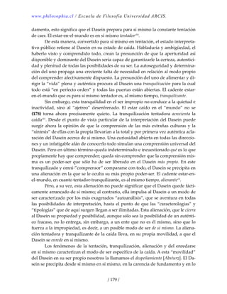 www.philosophia.cl / Escuela de Filosofía Universidad ARCIS.
/ 179 /
damento, esto significa que el Dasein prepara para sí mismo la constante tentación 
de caer. El estar‐en‐el‐mundo es en sí mismo tentadorcliii
. 
  De esta manera, convertido para sí mismo en tentación, el estado interpreta‐
tivo público retiene al Dasein en su estado de caída. Habladuría y ambigüedad, el 
haberlo visto y comprendido todo, crean la presunción de que la aperturidad así 
disponible y dominante del Dasein sería capaz de garantizarle la certeza, autentici‐
dad y plenitud de todas las posibilidades de su ser. La autoseguridad y determina‐
ción del uno propaga una creciente falta de necesidad en relación al modo propio 
del comprender afectivamente dispuesto. La presunción del uno de alimentar y di‐
rigir la “vida” plena y auténtica procura al Dasein una tranquilización para la cual 
todo está “en perfecto orden” y todas las puertas están abiertas. El cadente estar‐
en‐el‐mundo que es para sí mismo tentador es, al mismo tiempo, tranquilizante. 
  Sin embargo, esta tranquilidad en el ser impropio no conduce a la quietud e 
inactividad,  sino  al  “ajetreo”  desenfrenado.  El  estar  caído  en  el  “mundo”  no  se 
(178)  torna  ahora  precisamente  quieto.  La  tranquilización  tentadora  acrecienta  la 
caídacliv
. Desde el punto de vista particular de la interpretación del Dasein puede 
surgir ahora la opinión de que la comprensión de las más extrañas culturas y la 
“síntesis” de ellas con la propia llevarían a la total y por primera vez auténtica acla‐
ración del Dasein acerca de sí mismo. Una curiosidad abierta en todas las direccio‐
nes y un infatigable afán de conocerlo todo simulan una comprensión universal del 
Dasein. Pero en último término queda indeterminado e incuestionado qué es lo que 
propiamente hay que comprender; queda sin comprender que la comprensión mis‐
ma es un poder‐ser que sólo ha de ser liberado en el Dasein más propio. En este 
tranquilizado y omni‐”comprensor” compararse con todo, el Dasein se precipita en 
una alienación en la que se le oculta su más propio poder‐ser. El cadente estar‐en‐
el‐mundo, en cuanto tentador‐tranquilizante, es al mismo tiempo, alienanteclv
. 
  Pero, a su vez, esta alienación no puede significar que el Dasein quede fácti‐
camente arrancado de sí mismo; al contrario, ella impulsa al Dasein a un modo de 
ser caracterizado por los más exagerados “autoanálisis”, que se aventura en todas 
las posibilidades de interpretación, hasta el punto de que las “caracterologías” y 
“tipologías” que de aquí surgen llegan a ser ilimitadas. Esta alienación, que le cierra 
al Dasein su propiedad y posibilidad, aunque sólo sea la posibilidad de un auténti‐
co fracaso, no lo entrega, sin embargo, a un ente que no es él mismo, sino que lo 
fuerza a la impropiedad, es decir, a un posible modo de ser de sí mismo. La aliena‐
ción tentadora y tranquilizante de la caída lleva, en su propia movilidad, a que el 
Dasein se enrede en sí mismo. 
  Los fenómenos de la tentación, tranquilización, alienación y del enredarse 
en sí mismo caracterizan el modo de ser específico de la caída. A esta “movilidad” 
del Dasein en su ser propio nosotros la llamamos el despeñamiento [Absturz]. El Da‐
sein se precipita desde sí mismo en sí mismo, en la carencia de fundamento y en lo 
 