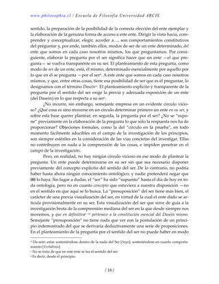 www.philosophia.cl / Escuela de Filosofía Universidad ARCIS.
/ 18 /
sentido, la preparación de la posibilidad de la correcta elección del ente ejemplar y 
la elaboración de la genuina forma de acceso a este ente. Dirigir la vista hacia, com‐
prender y  conceptualizar, elegir,  acceder a…, son comportamientos constitutivos 
del preguntar y, por ende, también ellos, modos de ser de un ente determinado, del 
ente  que somos en cada caso nosotros mismos, los que preguntamos. Por consi‐
guiente, elaborar la pregunta por el ser significa hacer que un ente —el que pre‐
gunta— se vuelva transparente en su ser. El planteamiento de esta pregunta, como 
modo de ser de un ente, está, él mismo, determinado esencialmente por aquello por 
lo que en él se pregunta —por el serd. A este ente que somos en cada caso nosotros 
mismos, y que, entre otras cosas, tiene esa posibilidad de ser que es el preguntar, lo 
designamos con el término Daseinxi. El planteamiento explícito y transparente de la 
pregunta por el sentido del ser exige la previa y adecuada exposición de un ente 
(del Dasein) en lo que respecta a su sere. 
  ¿No incurre, sin embargo, semejante empresa en un evidente círculo vicio‐
so? ¿Qué cosa es sino moverse en un círculo determinar primero un ente en su ser, y 
sobre esta base querer plantear, en seguida, la pregunta por el ser? ¿No se “supo‐
ne” previamente en la elaboración de la pregunta lo que sólo la respuesta nos ha de 
proporcionar?  Objeciones  formales,  como  la  del  “círculo  en  la  prueba”,  en  todo 
momento fácilmente aducibles en el campo de la investigación de los principios, 
son siempre estériles en la consideración de las vías concretas del investigar. Ellas 
no contribuyen en nada a la comprensión de las cosas, e impiden penetrar en el 
campo de la investigación. 
  Pero, en realidad, no hay ningún círculo vicioso en ese modo de plantear la 
pregunta.  Un  ente  puede  determinarse  en  su  ser  sin  que  sea  necesario  disponer 
previamente del concepto explícito del sentido del ser. De lo contrario, no podría 
haber hasta ahora ningún conocimiento ontológico; y nadie pretenderá negar que 
(8) lo haya. Sin lugar a dudas, el “ser” ha sido “supuesto” hasta el día de hoy en to‐
da ontología, pero no en cuanto concepto que estuviera a nuestra disposición —no 
en el sentido en que aquí se lo busca. La “presuposición” del ser tiene más bien, el 
carácter de una previa visualización del ser, en virtud de la cual el ente dado se ar‐
ticula provisionalmente en su ser. Esta visualización del ser que sirve de guía a la 
investigación brota de la comprensión mediana del ser en la que desde siempre nos 
movemos, y que en definitivaa xii pertenece a la constitución esencial del Dasein mismo. 
Semejante “presuposición” no tiene nada que ver con la postulación de un princi‐
pio indemostrado del que se derivaría deductivamente una serie de proposiciones. 
En el planteamiento de la pregunta por el sentido del ser no puede haber en modo 
d Da‐sein: estar sosteniéndose dentro de la nada del Ser [Seyn]; sosteniéndose en cuanto comporta‐
miento [Verhältnis]. 
e No se trata de que en este ente se lea el sentido del ser. 
a Es decir, desde el principio. 
 