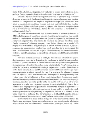 www.philosophia.cl / Escuela de Filosofía Universidad ARCIS.
/ 180 /
inane de la cotidianidad impropia. Sin embargo, el estado interpretativo público 
oculta al Dasein esta caída, interpretándola como “progreso” y “vida concreta”. 
  La forma de movilidad del despeñamiento que se precipita en y se mueve 
dentro de la carencia de fundamento del impropio estar en el uno, arranca constan‐
temente a la comprensión del proyectar de posibilidades propias y la arrastra den‐
tro de la aquietada presunción de poseerlo todo o de alcanzarlo todo. Este constan‐
te sacar fuera de la condición de propio —y, pese a ello, simularla siempre— junto 
con el movimiento de arrastre hacia dentro del uno, caracteriza la movilidad de la 
caída como torbellinoclvi
. 
  La  caída  no  determina  tan  sólo  existencialmente  al  estar‐en‐el‐mundo.  El 
(179) torbellino pone de manifiesto también el carácter de lanzamiento y de movili‐
dad de la condición de arrojado, condición que en la disposición afectiva del Da‐
sein puede imponérsele a éste mismo. La condición de arrojado no sólo no es un 
“hecho  consumado”,  sino  que  tampoco  es  un  factum  plenamente  acabadoclvii
.  Es 
propio de la facticidad de este factum que el Dasein, mientras es lo que es, se halla 
en  estado de  lanzamiento  y  es  absorbido  en  el  torbellino  de  la  impropiedad  del 
uno. La condición de arrojado, en la que la facticidad se deja ver fenoménicamente, 
pertenece a ese Dasein al que en su ser le va este mismo ser. El Dasein existe fácti‐
camente. 
  Pero esta caracterización de la caída ¿no ha destacado un fenómeno que va 
directamente en contra de la determinación con la que se indicó la idea formal de 
existencia? ¿Puede concebirse al Dasein como un ente a cuyo ser le va su poder‐ser, 
si precisamente este ente se ha perdido en su cotidianidad y “vive” lejos de sí en la 
caída? La caída en el mundo sólo constituye empero una “prueba” fenoménica en 
contra de la existencialidad del Dasein si se concibe al Dasein como un yo‐sujeto 
aislado, como un sí‐mismo puntual, del cual él se apartaría. En tal caso, el mundo 
sería un objeto. La caída en el mundo sería reinterpretada ontológicamente y con‐
vertida en un estar‐ahí a la manera de un ente intramundano. En cambio, si mante‐
nemos firmemente que el ser del Dasein tiene la estructura del estar‐en‐el‐mundo ya 
mostrada,  resultará  evidente  que  la  caída,  en  cuanto  modo  de  ser  de  este  estar‐en, 
representa la prueba más elemental en pro de la existencialidad del Dasein. En la 
caída no está en juego sino el poder‐estar‐en‐el‐mundo, aunque en e] modo de la 
impropiedad. El Dasein sólo puede caer porque lo que a él le va es e] estar‐en‐el‐
mundo por medio del comprender y la disposición afectiva. A la inversa, la exis‐
tencia propia no es nada que flote por encima de la cotidianidad cadente, sino que 
existencialmente sólo es una manera modificada de asumir esta cotidianidad. 
  El fenómeno de la caída no nos da algo así como una “visión nocturna” del 
Dasein,  una  propiedad  óntica  que  pudiera  servir  para  complementar  el  aspecto 
inocuo de este ente. La caída desvela una estructura ontológica esencial del Dasein 
 