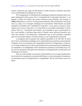 www.philosophia.cl / Escuela de Filosofía Universidad ARCIS.
/ 181 /
mismo, estructura que, lejos de determinar su lado nocturno, conforma más bien, 
en su cotidianidad, la totalidad de sus días. 
  Por consiguiente, la interpretación ontológico‐existencial tampoco hace nin‐
guna declaración óntica acerca de la “corrupción de la naturaleza humana”, y no 
porque  le  falten  los  medios  que  serían  necesarios  para  probarla,  sino  porque  su 
(180) problemática es anterior a todo pronunciamiento sobre corrupción e incorrup‐
ción. La caída es un concepto ontológico de movimiento. Ónticamente no queda 
decidido si el hombre está “embebido en el pecado”, en un status corruptionis, si pe‐
regrina en un status integritatis o si se encuentra en un estadio intermedio, el status 
gratiae. Pero fe y “concepción del mundo’, en la medida en que se pronuncien en 
tal o cual sentido, si declaran algo sobre el Dasein como estar‐en‐el‐mundo, ten‐
drán  que  retornar  a  las  estructuras  existenciales  que  se  han  mostrado,  supuesto 
que sus enunciados aspiren, al mismo tiempo, a una comprensión conceptual. 
  La pregunta que ha guiado este capítulo apuntaba al ser del Ahí. Su tema 
fue el de la constitución ontológica de la aperturidad que pertenece esencialmente 
al Dasein. Su ser se constituye en la disposición afectiva, el comprender y el discur‐
so. El modo cotidiano de ser de la aperturidad está caracterizado por la habladuría, 
la curiosidad y la ambigüedad. Estos fenómenos muestran la movilidad de la caí‐
da, con los caracteres esenciales de la tentación, la tranquilización, la alienación y el 
enredarse en sí mismo. 
  Pero, con este análisis se ha puesto al descubierto en sus rasgos fundamenta‐
les el todo de la constitución existencial del Dasein, y se ha alcanzado el fundamen‐
to fenoménico para la interpretación “recapitulante” del ser del Dasein como cui‐
dado. 
 
