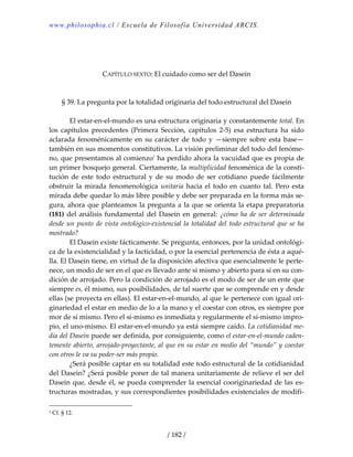 www.philosophia.cl / Escuela de Filosofía Universidad ARCIS.
/ 182 /
 
 
 
CAPÍTULO SEXTO: El cuidado como ser del Dasein 
 
 
§ 39. La pregunta por la totalidad originaria del todo estructural del Dasein 
 
  El estar‐en‐el‐mundo es una estructura originaria y constantemente total. En 
los  capítulos  precedentes  (Primera  Sección,  capítulos  2‐5)  esa  estructura  ha  sido 
aclarada fenoménicamente en su carácter de todo y —siempre sobre esta base— 
también en sus momentos constitutivos. La visión preliminar del todo del fenóme‐
no, que presentamos al comienzo1
 ha perdido ahora la vacuidad que es propia de 
un primer bosquejo general. Ciertamente, la multiplicidad fenoménica de la consti‐
tución  de  este  todo  estructural y  de  su  modo  de  ser  cotidiano  puede  fácilmente 
obstruir la mirada fenomenológica unitaria hacia el todo en cuanto tal. Pero esta 
mirada debe quedar lo más libre posible y debe ser preparada en la forma más se‐
gura, ahora que planteamos la pregunta a la que se orienta la etapa preparatoria 
(181) del análisis fundamental del Dasein en general: ¿cómo ha de ser determinada 
desde un punto de vista ontológico‐existencial la totalidad del todo estructural que se ha 
mostrado? 
  El Dasein existe fácticamente. Se pregunta, entonces, por la unidad ontológi‐
ca de la existencialidad y la facticidad, o por la esencial pertenencia de ésta a aqué‐
lla. El Dasein tiene, en virtud de la disposición afectiva que esencialmente le perte‐
nece, un modo de ser en el que es llevado ante sí mismo y abierto para sí en su con‐
dición de arrojado. Pero la condición de arrojado es el modo de ser de un ente que 
siempre es, él mismo, sus posibilidades, de tal suerte que se comprende en y desde 
ellas (se proyecta en ellas). El estar‐en‐el‐mundo, al que le pertenece con igual ori‐
ginariedad el estar en medio de lo a la mano y el coestar con otros, es siempre por 
mor de sí mismo. Pero el sí‐mismo es inmediata y regularmente el sí‐mismo impro‐
pio, el uno‐mismo. El estar‐en‐el‐mundo ya está siempre caído. La cotidianidad me‐
dia del Dasein puede ser definida, por consiguiente, como el estar‐en‐el‐mundo caden‐
temente abierto, arrojado‐proyectante, al que en su estar en medio del “mundo” y coestar 
con otros le va su poder‐ser más propio. 
  ¿Será posible captar en su totalidad este todo estructural de la cotidianidad 
del Dasein? ¿Será posible poner de tal manera unitariamente de relieve el ser del 
Dasein que, desde él, se pueda comprender la esencial cooriginariedad de las es‐
tructuras mostradas, y sus correspondientes posibilidades existenciales de modifi‐
1 Cf. § 12. 
 