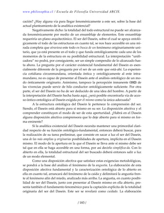 www.philosophia.cl / Escuela de Filosofía Universidad ARCIS.
/ 183 /
cación? ¿Hay alguna vía para llegar fenoménicamente a este ser, sobre la base del 
actual planteamiento de la analítica existencial? 
  Negativamente dicho: la totalidad del todo estructural no puede ser alcanza‐
da fenoménicamente por medio de un ensamblaje de elementos. Este ensamblaje 
requeriría un plano arquitectónico. El ser del Dasein, sobre el cual se apoya ontoló‐
gicamente el todo de las estructuras en cuanto tal, se nos hace accesible en una mi‐
rada completa que atraviesa este todo en busca de un fenómeno originariamente uni‐
tario, que ya está presente en el todo y que funda ontológicamente cada uno de los 
momentos de la estructura en su posibilidad estructural. La interpretación “unifi‐
cadora” no podrá, por consiguiente, ser un simple compendio de lo alcanzado has‐
ta ahora. La pregunta por el carácter existencial fundamental del Dasein es esen‐
cialmente diferente de la pregunta por el ser de un ente que está‐ahí. La experien‐
cia  cotidiana  circunmundana,  orientada  óntica  y  ontológicamente  al  ente  intra‐
mundano, no es capaz de presentar al Dasein ante el análisis ontológico de un mo‐
do ónticamente originario. Asimismo, tampoco la percepción inmanente (182) de 
las vivencias puede servir de hilo conductor ontológicamente suficiente. Por otra 
parte, el ser del Dasein no ha de ser deducido de una idea del hombre. A partir de 
la interpretación del Dasein hecha hasta aquí, ¿será posible encontrarla vía de acce‐
so óntico‐ontológica al Dasein exigida por él mismo como la única adecuada? 
  A la estructura ontológica del Dasein le pertenece la comprensión del ser. 
Siendo, el Dasein está abierto para sí mismo en su ser. La disposición afectiva y el 
comprender constituyen el modo de ser de esta aperturidad. ¿Habrá en el Dasein 
alguna disposición afectiva comprensora que lo deje abierto para sí mismo en for‐
ma eminente? 
  Si la analítica existencial del Dasein necesita mantener una primordial clari‐
dad respecto de su función ontológico‐fundamental, entonces deberá buscar, para 
la realización de su tarea preliminar, que consiste en sacar a luz el ser del Dasein, 
una de las más amplias y originarias posibilidades de apertura, implícita en el Dasein 
mismo. El modo de la apertura en la que el Dasein se lleva ante sí mismo debe ser 
tal que en ella se haga accesible en una forma, por así decirlo simplifica‐da. Con lo 
abierto en ella, la totalidad estructural del ser buscado deberá entonces salir a luz 
de un modo elemental. 
  Como una disposición afectiva que satisface estas exigencias metodológicas, 
se pondrá a la base del análisis el fenómeno de la angustia. La elaboración de esta 
disposición afectiva fundamental y la caracterización ontológica de lo abierto en 
ella en cuanto tal, arrancará del fenómeno de la caída y delimitará la angustia fren‐
te al fenómeno afín del miedo, analizado más arriba. La angustia, en cuanto posibi‐
lidad de ser del Dasein, junto con presentar al Dasein mismo en ella abierto, pre‐
senta también el fundamento fenoménico para la captación explícita de la totalidad 
originaria  del  ser  del  Dasein.  Este  ser  se  revelará  como  cuidado.  La  elaboración 
 