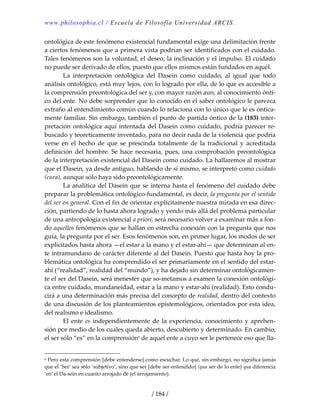 www.philosophia.cl / Escuela de Filosofía Universidad ARCIS.
/ 184 /
ontológica de este fenómeno existencial fundamental exige una delimitación frente 
a ciertos fenómenos que a primera vista podrían ser identificados con el cuidado. 
Tales fenómenos son la voluntad, el deseo, la inclinación y el impulso. El cuidado 
no puede ser derivado de ellos, puesto que ellos mismos están fundados en aquél. 
  La  interpretación  ontológica  del  Dasein  como  cuidado,  al  igual  que  todo 
análisis ontológico, está muy lejos, con lo logrado por ella, de lo que es accesible a 
la comprensión preontológica del ser y, con mayor razón aun, al conocimiento ónti‐
co del ente. No debe sorprender que lo conocido en el saber ontológico le parezca 
extraño al entendimiento común cuando lo relaciona con lo único que le es óntica‐
mente familiar. Sin embargo, también el punto de partida óntico de la (183) inter‐
pretación ontológica aquí intentada del Dasein como cuidado, podría parecer re‐
buscado y teoreticamente inventado, para no decir nada de la violencia que podría 
verse  en  el  hecho  de  que  se  prescinda  totalmente  de  la  tradicional  y  acreditada 
definición del hombre. Se hace necesaria, pues, una comprobación preontológica 
de la interpretación existencial del Dasein como cuidado. La hallaremos al mostrar 
que el Dasein, ya desde antiguo, hablando de sí mismo, se interpretó como cuidado 
(cura), aunque sólo haya sido preontológicamente. 
  La analítica del Dasein que se interna hasta el fenómeno del cuidado debe 
preparar la problemática ontológico‐fundamental, es decir, la pregunta por el sentido 
del ser en general. Con el fin de orientar explícitamente nuestra mirada en esa direc‐
ción, partiendo de lo hasta ahora logrado y yendo más allá del problema particular 
de una antropología existencial a priori, será necesario volver a examinar más a fon‐
do aquellos fenómenos que se hallan en estrecha conexión con la pregunta que nos 
guía, la pregunta por el ser. Esos fenómenos son, en primer lugar, los modos de ser 
explicitados hasta ahora —el estar a la mano y el estar‐ahí— que determinan al en‐
te intramundano de carácter diferente al del Dasein. Puesto que hasta hoy la pro‐
blemática ontológica ha comprendido el ser primariamente en el sentido del estar‐
ahí (“realidad”, realidad del “mundo”), y ha dejado sin determinar ontológicamen‐
te el ser del Dasein, será menester que so‐metamos a examen la conexión ontológi‐
ca entre cuidado, mundaneidad, estar a la mano y estar‐ahí (realidad). Esto condu‐
cirá a una determinación más precisa del concepto de realidad, dentro del contexto 
de una discusión de los planteamientos epistemológicos, orientados por esta idea, 
del realismo e idealismo. 
  El ente es independientemente de la experiencia, conocimiento y aprehen‐
sión por medio de los cuales queda abierto, descubierto y determinado. En cambio, 
el ser sólo “es” en la comprensióna
 de aquel ente a cuyo ser le pertenece eso que lla‐
a Pero esta comprensión [debe entenderse] como escuchar. Lo que, sin embargo, no significa jamás 
que el ‘Ser’ sea s6lo ‘subjetivo’, sino que ser [debe ser entendido] (qua ser de lo ente) qua diferencia 
‘en’ el Da‐sein en cuanto arrojado de (el arrojamiento). 
 