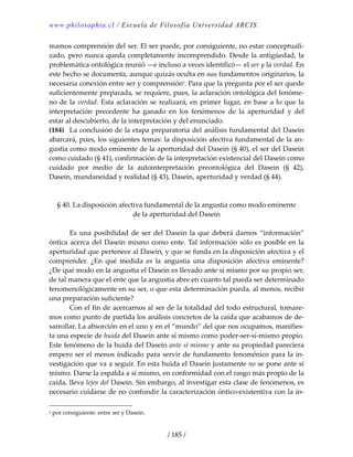 www.philosophia.cl / Escuela de Filosofía Universidad ARCIS.
/ 185 /
mamos comprensión del ser. El ser puede, por consiguiente, no estar conceptuali‐
zado, pero nunca queda completamente incomprendido. Desde la antigüedad, la 
problemática ontológica reunió —e incluso a veces identificó— el ser y la verdad. En 
este hecho se documenta, aunque quizás oculta en sus fundamentos originarios, la 
necesaria conexión entre ser y comprensióna
. Para que la pregunta por el ser quede 
suficientemente preparada, se requiere, pues, la aclaración ontológica del fenóme‐
no de la verdad. Esta aclaración se realizará, en primer lugar, en base a lo que la 
interpretación  precedente  ha  ganado  en  los  fenómenos  de  la  aperturidad  y  del 
estar al descubierto, de la interpretación y del enunciado. 
(184)  La conclusión de la etapa preparatoria del análisis fundamental del Dasein 
abarcará, pues, los siguientes temas: la disposición afectiva fundamental de la an‐
gustia como modo eminente de la aperturidad del Dasein (§ 40), el ser del Dasein 
como cuidado (§ 41), confirmación de la interpretación existencial del Dasein como 
cuidado  por  medio  de  la  autointerpretación  preontológica  del  Dasein  (§  42), 
Dasein, mundaneidad y realidad (§ 43), Dasein, aperturidad y verdad (§ 44). 
 
 
§ 40. La disposición afectiva fundamental de la angustia como modo eminente 
de la aperturidad del Dasein 
 
  Es  una  posibilidad  de  ser  del Dasein  la  que  deberá  darnos  “información” 
óntica acerca del Dasein mismo como ente. Tal información sólo es posible en la 
aperturidad que pertenece al Dasein, y que se funda en la disposición afectiva y el 
comprender.  ¿En  qué  medida  es  la  angustia  una  disposición  afectiva  eminente? 
¿De qué modo en la angustia el Dasein es llevado ante sí mismo por su propio ser, 
de tal manera que el ente que la angustia abre en cuanto tal pueda ser determinado 
fenomenológicamente en su ser, o que esta determinación pueda, al menos, recibir 
una preparación suficiente? 
  Con el fin de acercarnos al ser de la totalidad del todo estructural, tomare‐
mos como punto de partida los análisis concretos de la caída que acabamos de de‐
sarrollar. La absorción en el uno y en el “mundo” del que nos ocupamos, manifies‐
ta una especie de huida del Dasein ante sí mismo como poder‐ser‐sí‐mismo propio. 
Este fenómeno de la huida del Dasein ante sí mismo y ante su propiedad pareciera 
empero ser el menos indicado para servir de fundamento fenoménico para la in‐
vestigación que va a seguir. En esta huida el Dasein justamente no se pone ante sí 
mismo. Darse la espalda a sí mismo, en conformidad con el rasgo más propio de la 
caída, lleva lejos del Dasein. Sin embargo, al investigar esta clase de fenómenos, es 
necesario cuidarse de no confundir la caracterización óntico‐existentiva con la in‐
a por consiguiente: entre ser y Dasein. 
 