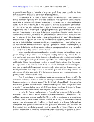 www.philosophia.cl / Escuela de Filosofía Universidad ARCIS.
/ 186 /
terpretación ontológico‐existencial o, lo que es igual, de no pasar por alto los fenó‐
menos positivos de aquélla que sirven de base para ésta. 
  Es cierto que en la caída el modo propio de ser‐sí‐mismo está existentiva‐
mente cerrado y repelido; pero este estar cerrado es sólo la privación de una apertu‐
ridad que se manifiesta fenoménicamente en el hecho de que la huida del Dasein 
es una huida ante sí mismo. En el ante‐qué de la huida el Dasein viene precisamen‐
te “tras” de sí. Tan sólo en la medida en que el Dasein es llevado por esencia onto‐
lógicamente ante sí mismo por su propia aperturidad, puede también huir ante sí 
mismo. Es cierto que el ante‐qué de la huida no queda aprehendido en este (185) ca‐
dente darse la espalda, ni menos aun experimentado en una vuelta hacia atrás. Pe‐
ro, en cambio, al darle la espalda, el ante‐qué queda abierto “Ahí”. El óntico‐exis‐
tentivo darse la espalda, en razón de su carácter de apertura, ofrece fenoménica‐
mente la posibilidad de entender ontológico‐existencialmente el ante‐qué de la hui‐
da en cuanto tal. Dentro del óntico “lejos de” que se halla en el darse la espalda, el 
ante‐qué de la huida puede ser comprendido y conceptualizado en una vuelta ha‐
cia atrás fenomenológicamente interpretativa. 
  Según esto, la orientación del análisis por el fenómeno de la caída no exclu‐
ye, en principio, la posibilidad de averiguar ontológicamente algo acerca del Da‐
sein que ha sido abierto en dicho fenómeno. Por el contrario, precisamente aquí es 
donde  la  interpretación  queda  menos  expuesta  a  una  autocomprensión  artificial 
del Dasein. Ella no hace más que explicar lo que el Dasein mismo abre ónticamen‐
te. La posibilidad de avanzar hacia el ser del Dasein por medio de una interpreta‐
ción que va siguiendo los pasos de un comprender afectivamente dispuesto, es tan‐
to mayor cuanto más originario es el fenómeno que sirve metodológicamente de 
disposición  afectiva  aperiente.  Que  la  angustia  cumpla  con  estas  condiciones  es, 
por lo pronto, una mera afirmación. 
  Para el análisis de la angustia no carecemos enteramente de preparación. Es 
cierto que aún queda oscura su conexión ontológica con el miedo. Manifiestamente 
hay entre ambos una afinidad fenoménica. Indicio de ello es el hecho de que ambos 
fenómenos  quedan  ordinariamente  indiferenciados  y  que  suele  designarse  como 
angustia lo que es miedo y como miedo lo que tiene el carácter de angustia. Inten‐
taremos acercarnos al fenómeno de la angustia por pasos contados. 
  La caída del Dasein en el uno y en el “mundo” de la ocupación la hemos lla‐
mado una “huida” ante sí mismo. Pero no todo retroceder ante…, ni todo dar la es‐
palda a… es necesariamente una huida. El retroceder por miedo ante lo abierto por 
el miedo, ante lo amenazante, tiene el carácter de la huida. La interpretación del 
miedo  como  disposición  afectiva  hizo  ver  lo  siguiente:  el  ante‐qué  del  miedo  es 
siempre un ente perjudicial intramundano que desde una cierta zona se acerca en 
la cercanía y que, no obstante, puede no alcanzamos. En la caída el Dasein se da la 
espalda a sí mismo. El ante‐qué de este retroceder debe tener, en general, el carác‐
 
