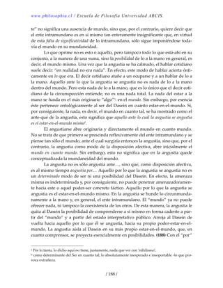 www.philosophia.cl / Escuela de Filosofía Universidad ARCIS.
/ 188 /
te” no significa una ausencia de mundo, sino que, por el contrario, quiere decir que 
el ente intramundano es en sí mismo tan enteramente insignificante que, en virtud 
de esta falta de significatividad de lo intramundano, sólo sigue imponiéndose toda‐
vía el mundo en su mundaneidad. 
  Lo que oprime no es esto o aquello, pero tampoco todo lo que está‐ahí en su 
conjunto, a la manera de una suma, sino la posibilidad de lo a la mano en general, es 
decir, el mundo mismo. Una vez que la angustia se ha calmado, el hablar cotidiano 
suele decir: “en realidad no era nada”. En efecto, este modo de hablar acierta ónti‐
camente en lo que era. El decir cotidiano atañe a un ocuparse y a un hablar de lo a 
la mano. Aquello ante lo que la angustia se angustia no es nada de lo a la mano 
dentro del mundo. Pero esta nada de lo a la mano, que es lo único que el decir coti‐
diano de la circunspección entiende, no es una nada total. La nada del estar a la 
mano se funda en el más originario “algo”a
: en el mundo. Sin embargo, por esencia 
éste pertenece ontológicamente al ser del Dasein en cuanto estar‐en‐el‐mundo. Si, 
por consiguiente, la nada, es decir, el mundo en cuanto tal, se ha mostrado como el 
ante‐qué de la angustia, esto significa que aquello ante lo cual la angustia se angustia 
es el estar‐en‐el‐mundo mismob
. 
  El angustiarse abre originaria y directamente el mundo en cuanto mundo. 
No se trata de que primero se prescinda reflexivamente del ente intramundano y se 
piense tan sólo el mundo, ante el cual surgiría entonces la angustia, sino que, por el 
contrario, la angustia como modo de la disposición afectiva, abre inicialmente el 
mundo en cuanto mundo. Sin embargo, esto no significa que en la angustia quede 
conceptualizada la mundaneidad del mundo. 
  La angustia no es sólo angustia ante…, sino que, como disposición afectiva, 
es al mismo tiempo angustia por… Aquello por lo que la angustia se angustia no es 
un determinado modo de ser ni una posibilidad del Dasein. En efecto, la amenaza 
misma es indeterminada y, por consiguiente, no puede penetrar amenazadoramen‐
te hacia este o aquel poder‐ser concreto fáctico. Aquello por lo que la angustia se 
angustia es el estar‐en‐el‐mundo mismo. En la angustia se hunde lo circunmunda‐
namente a la mano y, en general, el ente intramundano. El “mundo” ya no puede 
ofrecer nada, ni tampoco la coexistencia de los otros. De esta manera, la angustia le 
quita al Dasein la posibilidad de comprenderse a sí mismo en forma cadente a par‐
tir del “mundo” y a partir del estado interpretativo público. Arroja al Dasein de 
vuelta hacia aquello por lo que él se angustia, hacia su propio poder‐estar‐en‐el‐
mundo. La angustia aísla al Dasein en su más propio estar‐en‐el‐mundo, que, en 
cuanto comprensor, se proyecta esencialmente en posibilidades. (188) Con el “por” 
a Por lo tanto, lo dicho aquí no tiene, justamente, nada que ver con ‘nihilismo’. 
b como determinante del Ser en cuanto tal; lo absolutamente inesperado e insoportable ‐lo que pro‐
voca extrañeza. 
 