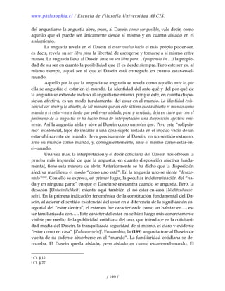 www.philosophia.cl / Escuela de Filosofía Universidad ARCIS.
/ 189 /
del angustiarse la angustia abre, pues, al Dasein como ser‐posible, vale decir, como 
aquello  que  él  puede  ser  únicamente  desde  sí  mismo  y  en  cuanto  aislado  en  el 
aislamiento. 
  La angustia revela en el Dasein el estar vuelto hacia el más propio poder‐ser, 
es decir, revela su ser libre para la libertad de escogerse y tomarse a sí mismo entre 
manos. La angustia lleva al Dasein ante su ser libre para… (propensio in …) la propie‐
dad de su ser en cuanto la posibilidad que él es desde siempre. Pero este ser es, al 
mismo  tiempo,  aquel  ser  al  que  el  Dasein  está  entregado  en  cuanto  estar‐en‐el‐
mundo. 
  Aquello por lo que la angustia se angustia se revela como aquello ante lo que 
ella se angustia: el estar‐en‐el‐mundo. La identidad del ante‐qué y del por‐qué de 
la angustia se extiende incluso al angustiarse mismo, porque éste, en cuanto dispo‐
sición afectiva, es un modo fundamental del estar‐en‐el‐mundo. La identidad exis‐
tencial del abrir y lo abierto, de tal manera que en este último queda abierto el mundo como 
mundo y el estar‐en en tanto que poder‐ser aislado, puro y arrojado, deja en claro que con el 
fenómeno de la angustia se ha hecho tema de interpretación una disposición afectiva emi‐
nente. Así la angustia aísla y abre al Dasein como un solus ipse. Pero este “solipsis‐
mo” existencial, lejos de instalar a una cosa‐sujeto aislada en el inocuo vacío de un 
estar‐ahí carente de mundo, lleva precisamente al Dasein, en un sentido extremo, 
ante su mundo como mundo, y, consiguientemente, ante sí mismo como estar‐en‐
el‐mundo. 
  Una vez más, la interpretación y el decir cotidiano del Dasein nos ofrecen la 
prueba  más  imparcial  de  que  la  angustia,  en  cuanto  disposición  afectiva  funda‐
mental, tiene esta manera de abrir. Anteriormente se ha dicho que la disposición 
afectiva manifiesta el modo “como uno está”. En la angustia uno se siente “desazo‐
nado”clviii
. Con ello se expresa, en primer lugar, la peculiar indeterminación del “na‐
da y en ninguna parte” en que el Dasein se encuentra cuando se angustia. Pero, la 
desazón  [Unheimlichkeit]  mienta  aquí  también  el  no‐estar‐en‐casa  [Nichtzuhause‐
sein]. En la primera indicación fenoménica de la constitución fundamental del Da‐
sein, al aclarar el sentido existencial del estar‐en a diferencia de la significación ca‐
tegorial del “estar dentro”, el estar‐en fue caracterizado como un habitar en…, es‐
tar familiarizado con…1
. Este carácter del estar‐en se hizo luego más concretamente 
visible por medio de la publicidad cotidiana del uno, que introduce en la cotidiani‐
dad media del Dasein, la tranquilizada seguridad de sí mismo, el claro y evidente 
“estar como en casa” [Zuhause‐sein]2
. En cambio, la (189) angustia trae al Dasein de 
vuelta de su cadente absorberse en el “mundo”. La familiaridad cotidiana se de‐
rrumba.  El  Dasein  queda  aislado,  pero  aislado  en  cuanto  estar‐en‐el‐mundo.  El 
1 Cf. § 12. 
2 Cf. § 27. 
 