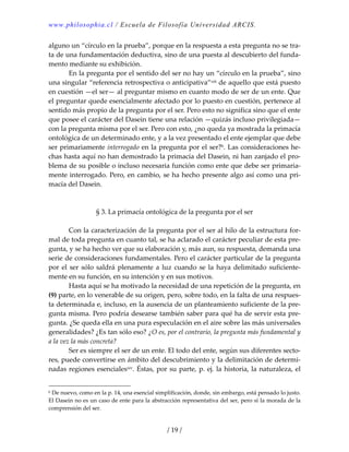 www.philosophia.cl / Escuela de Filosofía Universidad ARCIS.
/ 19 /
alguno un “círculo en la prueba”, porque en la respuesta a esta pregunta no se tra‐
ta de una fundamentación deductiva, sino de una puesta al descubierto del funda‐
mento mediante su exhibición. 
  En la pregunta por el sentido del ser no hay un “círculo en la prueba”, sino 
una singular “referencia retrospectiva o anticipativa”xiii de aquello que está puesto 
en cuestión —el ser— al preguntar mismo en cuanto modo de ser de un ente. Que 
el preguntar quede esencialmente afectado por lo puesto en cuestión, pertenece al 
sentido más propio de la pregunta por el ser. Pero esto no significa sino que el ente 
que posee el carácter del Dasein tiene una relación —quizás incluso privilegiada— 
con la pregunta misma por el ser. Pero con esto, ¿no queda ya mostrada la primacía 
ontológica de un determinado ente, y a la vez presentado el ente ejemplar que debe 
ser primariamente interrogado en la pregunta por el ser?b. Las consideraciones he‐
chas hasta aquí no han demostrado la primacía del Dasein, ni han zanjado el pro‐
blema de su posible o incluso necesaria función como ente que debe ser primaria‐
mente interrogado. Pero, en cambio, se ha hecho presente algo así como una pri‐
macía del Dasein. 
 
 
§ 3. La primacía ontológica de la pregunta por el ser 
 
  Con la caracterización de la pregunta por el ser al hilo de la estructura for‐
mal de toda pregunta en cuanto tal, se ha aclarado el carácter peculiar de esta pre‐
gunta, y se ha hecho ver que su elaboración y, más aun, su respuesta, demanda una 
serie de consideraciones fundamentales. Pero el carácter particular de la pregunta 
por el ser sólo saldrá plenamente a luz cuando se la haya delimitado suficiente‐
mente en su función, en su intención y en sus motivos. 
  Hasta aquí se ha motivado la necesidad de una repetición de la pregunta, en 
(9) parte, en lo venerable de su origen, pero, sobre todo, en la falta de una respues‐
ta determinada e, incluso, en la ausencia de un planteamiento suficiente de la pre‐
gunta misma. Pero podría desearse también saber para qué ha de servir esta pre‐
gunta. ¿Se queda ella en una pura especulación en el aire sobre las más universales 
generalidades? ¿Es tan sólo eso? ¿O es, por el contrario, la pregunta más fundamental y 
a la vez la más concreta? 
  Ser es siempre el ser de un ente. El todo del ente, según sus diferentes secto‐
res, puede convertirse en ámbito del descubrimiento y la delimitación de determi‐
nadas regiones esencialesxiv. Éstas, por su parte, p. ej. la historia, la naturaleza, el 
b De nuevo, como en la p. 14, una esencial simplificación, donde, sin embargo, está pensado lo justo. 
El Dasein no es un caso de ente para la abstracción representativa del ser, pero sí la morada de la 
comprensión del ser. 
 