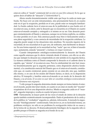 www.philosophia.cl / Escuela de Filosofía Universidad ARCIS.
/ 190 /
estar‐en cobra el “modo” existencial del no‐estar‐en‐casa [Un‐zuhause]. Es lo que se 
quiere decir al hablar de “desazón” [“Unheimlichkeit”]. 
  Ahora resulta fenoménicamente visible ante qué huye la caída en tanto que 
huida. No huye ante un ente intramundano, sino precisamente hacia él, en cuanto 
ente en el que la ocupación, perdida en el uno, puede estar en tranquila familiari‐
dad. La huida cadente hacia el estar‐en‐casa de la publicidad es una huida ante el 
no‐estar‐en‐casa, es decir, ante la desazón que se encuentra en el Dasein en cuanto 
estar‐en‐el‐mundo arrojado y entregado a sí mismo en su ser. Esta desazón persi‐
gue constantemente al Dasein y amenaza, aunque no en forma explícita, su cotidia‐
no estar perdido en el uno. Esta amenaza puede muy bien ir fácticamente unida a 
una plena seguridad y a una carencia de necesidades de la ocupación cotidiana. La 
angustia puede surgir en las situaciones más anodinas. No necesita siquiera de la 
oscuridad, de esa oscuridad en la que uno, de ordinario, más fácilmente se desazo‐
na. En una forma especial, en la oscuridad no hay “nada” que ver, si bien el mundo 
sigue, justamente, estando “presente”, e incluso con mayor insistencia. 
  Cuando  interpretamos  ontológico‐existencialmente  la  desazón  del  Dasein 
como aquella amenaza que lo afecta viniendo desde él mismo, con ello no se afir‐
ma que siempre la desazón sea comprendida en este sentido en la angustia fáctica. 
La manera cotidiana como el Dasein comprende la desazón es el cadente darse la 
espalda, que “atenúa” el no‐estar‐en‐casa. Pero la cotidianidad de este huir mues‐
tra fenoménicamente que la angustia pertenece, como disposición afectiva funda‐
mental, a la constitución esencial del Dasein que es el estar‐en‐el‐mundo, constitu‐
ción que, en cuanto existencial, jamás consiste en un estar‐ahí, sino que, también 
ella misma, es en uno de los modos del Dasein fáctico, es decir, en la disposición 
afectiva. El tranquilo y familiar estar‐en‐el‐mundo es un modo de la desazón del 
Dasein, y no al revés. El no‐estar‐en‐casaa
 debe ser concebido ontológico‐existencialmente 
como el fenómeno más originario. 
  Y sólo porque la angustia determina desde siempre en forma latente el estar‐
en‐el‐mundo, puede éste tener miedo, en cuanto es un estar en medio del “mundo” 
ocupándose de él en una disposición afectiva. Miedo es angustia caída en el “mun‐
do”, angustia impropia y oculta en cuanto tal para sí misma. 
(190)  Fácticamente, la mayor parte de las veces el estado de ánimo de la desazón 
queda también existentivamente incomprendido. Dado el predominio de la caída y 
de lo público, la “verdadera” angustia es, además, infrecuente. A menudo la angus‐
tia está “fisiológicamente” condicionada. Este factum es, en su facticidad misma, un 
problema ontológico; no sólo es un problema la averiguación óntica de su causa y 
de la forma de su decurso. El desencadenamiento fisiológico de la angustia sólo es 
posible porque el Dasein se angustia en el fondo de su ser. 
a (Despropiación) [Enteignis]. 
 