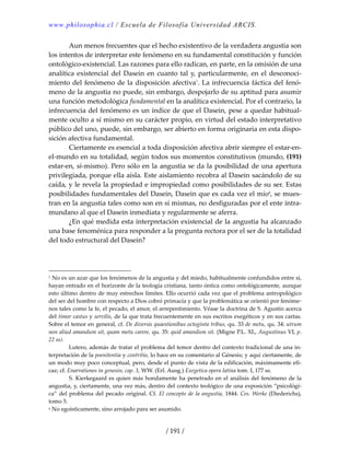 www.philosophia.cl / Escuela de Filosofía Universidad ARCIS.
/ 191 /
  Aun menos frecuentes que el hecho existentivo de la verdadera angustia son 
los intentos de interpretar este fenómeno en su fundamental constitución y función 
ontológico‐existencial. Las razones para ello radican, en parte, en la omisión de una 
analítica existencial del Dasein en cuanto tal y, particularmente, en el desconoci‐
miento del fenómeno de la disposición afectiva1
. La infrecuencia fáctica del fenó‐
meno de la angustia no puede, sin embargo, despojarlo de su aptitud para asumir 
una función metodológica fundamental en la analítica existencial. Por el contrario, la 
infrecuencia del fenómeno es un índice de que el Dasein, pese a quedar habitual‐
mente oculto a sí mismo en su carácter propio, en virtud del estado interpretativo 
público del uno, puede, sin embargo, ser abierto en forma originaria en esta dispo‐
sición afectiva fundamental. 
  Ciertamente es esencial a toda disposición afectiva abrir siempre el estar‐en‐
el‐mundo en su totalidad, según todos sus momentos constitutivos (mundo, (191) 
estar‐en, sí‐mismo). Pero sólo en la angustia se da la posibilidad de una apertura 
privilegiada, porque ella aísla. Este aislamiento recobra al Dasein sacándolo de su 
caída, y le revela la propiedad e impropiedad como posibilidades de su ser. Estas 
posibilidades fundamentales del Dasein, Dasein que es cada vez el míoa
, se mues‐
tran en la angustia tales como son en sí mismas, no desfiguradas por el ente intra‐
mundano al que el Dasein inmediata y regularmente se aferra. 
  ¿En qué medida esta interpretación existencial de la angustia ha alcanzado 
una base fenoménica para responder a la pregunta rectora por el ser de la totalidad 
del todo estructural del Dasein? 
 
 
1 No es un azar que los fenómenos de la angustia y del miedo, habitualmente confundidos entre sí, 
hayan entrado en el horizonte de la teología cristiana, tanto óntica como ontológicamente, aunque 
esto último dentro de muy estrechos límites. Ello ocurrió cada vez que el problema antropológico 
del ser del hombre con respecto a Dios cobró primacía y que la problemática se orientó por fenóme‐
nos tales como la fe, el pecado, el amor, el arrepentimiento. Véase la doctrina de S. Agustín acerca 
del timor castus y servilis, de la que trata frecuentemente en sus escritos exegéticos y en sus cartas. 
Sobre el temor en general, cf. De diversis quaestionibus octoginta tribus, qu. 33 de metu, qu. 34: utrum 
non aliud amandum sit, quam metu carere, qu. 35: quid amandum sit. (Migne P.L. XL, Augustinus VI, p. 
22 ss). 
  Lutero, además de tratar el problema del temor dentro del contexto tradicional de una in‐
terpretación de la poenitentia y contritio, lo hace en su comentario al Génesis; y aquí ciertamente, de 
un modo muy poco conceptual, pero, desde el punto de vista de la edificación, máximamente efi‐
caz; cf. Enarrationes in genesin, cap. 3, WW. (Erl. Ausg.) Exegetica opera latina tom. I, 177 ss. 
  S. Kierkegaard es quien más hondamente ha penetrado en el análisis del fenómeno de la 
angustia, y, ciertamente, una vez más, dentro del contexto teológico de una exposición “psicológi‐
ca” del problema del pecado original. Cf. El concepto de la angustia, 1844. Ces. Werke (Diederichs), 
tomo 5. 
a No egoísticamente, sino arrojado para ser asumido. 
 
