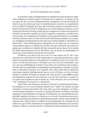 www.philosophia.cl / Escuela de Filosofía Universidad ARCIS.
/ 192 /
§ 41. El ser del Dasein como cuidado 
 
  Si queremos captar ontológicamente la totalidad del todo estructural, debe‐
remos preguntar en primer lugar: el fenómeno de la angustia y lo abierto en ella 
¿es capaz de dar, en forma fenoménicamente cooriginaria, el todo del Dasein de 
modo tal que la mirada que busca la totalidad pueda encontrar su cumplimiento 
en lo así dado? El conjunto de lo que allí se encuentra puede ser resumido en la si‐
guiente enumeración formal: el angustiarse, en cuanto disposición afectiva, es una 
manera de estar‐en‐el‐mundo; el ante‐qué de la angustia es el estar‐en‐el‐mundo en 
condición de arrojado; aquello por lo que la angustia se angustia es el poder‐estar‐
en‐el‐mundo. Por consiguiente, el fenómeno de la angustia tomado en su totalidad 
muestra al Dasein como un estar‐en‐el‐mundo fácticamente existente. Los caracte‐
res ontológicos fundamentales de este ente son la existencialidad, la facticidad y el 
estar‐caídoclix
. Estas determinaciones existenciales no son partes de un compositum 
al que pudiera alguna vez faltarle una de ellas, sino que conforman una trama ori‐
ginaria que constituye la totalidad del todo estructural que se busca. En la unidad 
de dichas determinaciones del ser del Dasein, este ser puede ser aprehendido en 
cuanto tal. ¿Cómo deberá caracterizarse esta unidad? 
  El Dasein es un ente al que en su ser le va este mismo ser. El “irle” se ha 
aclarado en la estructura de ser del comprender en cuanto proyectante estar vuelto 
hacia el más propio poder‐ser. Este poder‐ser es aquello por mor de lo cual el Da‐
sein es en cada caso tal como es. El Dasein, en su ser, ya se ha confrontado, cada 
vez, con una posibilidad de sí mismo. El ser libre para el poder‐ser más propio y, 
con ello, para la posibilidad de la propiedad e impropiedad, se muestra con origi‐
naria y elemental concreción en la angustia. Pero, estar vuelto hacia el poder‐ser 
más propio significa ontológicamente que en su ser el Dasein ya se ha anticipado 
siempre a sí mismo. El Dasein ya siempre está “más allá de sí”, pero (192) no como 
un comportarse respecto de otros entes que no son él, snio, más bien, en cuanto es‐
tá vuelto hacia el poder‐ser que él mismo es. A esta estructura de ser del esencial 
“irle” la llamamos el anticiparse‐a‐sí del Daseinclx
. 
  Ahora bien, esta estructura concierne al todo de la constitución del Dasein. 
El anticiparse‐a‐sí no es una tendencia aislada en un “sujeto” sin mundo, sino que 
caracteriza al estar‐en‐el‐mundo. Pero éste, junto con estar entregado a sí mismo, 
ya está siempre arrojado en un mundo. La entrega del Dasein a sí mismo se muestra 
originaria y concretamente en la angustia. El anticiparse‐a‐sí, más plenamente com‐
prendido, significa anticiparse‐a‐sí‐estando‐ya‐en‐un‐mundo. Tan pronto como esta es‐
tructura esencialmente unitaria ha sido fenoménicamente vista se aclara también lo 
expuesto más arriba al hacer el análisis  de la mundaneidad. El resultado de ese 
análisis fue que el todo remisional de la significatividad constitutiva de la munda‐
neidad se “afinca” en un por‐mor‐de. La trabazón del todo remisional, de los múl‐
 