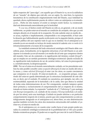 www.philosophia.cl / Escuela de Filosofía Universidad ARCIS.
/ 193 /
tiples respectos del “para‐algo”, con aquello que al Dasein le va, no es la soldadura 
de un “mundo” de objetos que esté‐ahí, con un sujeto. Es, más bien, la expresión 
fenoménica de la constitución originariamente total del Dasein, cuya totalidad ha 
quedado ahora explícitamente puesta de relieve como un anticiparse‐a‐sí‐estando‐
ya‐en… Dicho de otra manera: el existir es siempre existir fáctico. La existenciali‐
dad está determinada esencialmente por la facticidad. 
  Y a su vez, el fáctico existir del Dasein no sólo es, en general, y de un modo 
indiferente, un poder‐estar‐en‐el‐mundo en condición de arrojado, sino que ya está 
siempre absorto en el mundo de la ocupación. En este cadente estar en medio de… 
se acusa, explícita o implícitamente, comprendido o no comprendido, el huir ante 
la desazón que habitualmente queda oculta junto con la angustia latente, porque el 
carácter público del uno reprime todo lo que no es familiar. En el anticiparse‐a‐sí‐
estando‐ya‐en‐un‐mundo se incluye de modo esencial el cadente estar en medio de lo 
intramundanamente a la mano de la ocupación. 
  La totalidad existencial del todo estructural ontológico del Dasein debe con‐
cebirse, pues, formalmente, en la siguiente estructura: el ser del Dasein es un anti‐
ciparse‐a‐sí‐estando‐ya‐en‐(el‐mundo‐) en‐medio‐de (el ente que comparece dentro 
del mundo). Este ser da contenido a la significación del término cuidado [Sorge]clxi
, 
que se emplea en un sentido puramente ontológico‐existencial. Queda excluida de 
su significación toda tendencia de ser de carácter óntico, tal como la preocupación 
o, correlativamente, la despreocupación. 
(193)  Por ser el estar‐en‐el‐mundo esencialmente cuidado, en los precedentes aná‐
lisis ha sido posible concebir como ocupación [Besorgen] el estar en medio del ente a 
la mano, y como solicitud [Fürsorge] el estar con los otros, en cuanto coexistencia 
que comparece en el mundo. El estar‐en‐medio‐de… es ocupación porque, como 
modo del estar‐en queda determinado por la estructura fundamental de este últi‐
mo, es decir, por el cuidado. El cuidado no caracteriza, por ejemplo, tan sólo a la 
existencialidad, separada de la facticidad y de la caída, sino que abarca la unidad 
de todas estas determinaciones de ser. Por consiguiente, cuidado tampoco quiere 
decir primaria y exclusivamente el comportamiento del yo respecto de sí mismo, 
tomado en forma aislada. La expresión “cuidado de sí” [“Selbstsorge”], por analogía 
con Besorgen [ocupación, e.d. cuidado de las cosas] y Fürsorge [solicitud, e.d cuida‐
do por los otros], sería una tautología. Cuidado no puede referirse a un particular 
comportamiento respecto de sí mismo, puesto que este comportamiento ya está on‐
tológicamente designado en el anticiparse‐a‐sí; ahora bien, en esta determinación 
quedan también incluidos los otros dos momentos estructurales del cuidado: el ya‐
estar‐en y el estar‐en‐medio‐de. 
  En el anticiparse‐a‐sí, en cuanto estar vuelto hacia el más propio poder‐ser, 
radica la condición ontológico‐existencial de la posibilidad del ser libre para posibi‐
lidades existentivas propias. El poder‐ser es aquello por mor de lo cual el Dasein es 
 