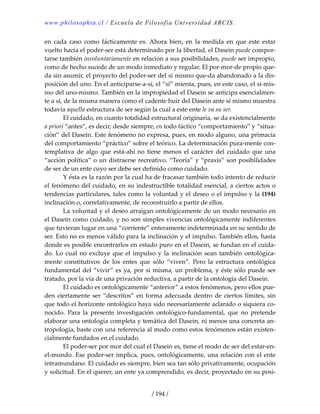 www.philosophia.cl / Escuela de Filosofía Universidad ARCIS.
/ 194 /
en  cada  caso  como  fácticamente  es. Ahora  bien,  en  la  medida  en  que  este  estar 
vuelto hacia el poder‐ser está determinado por la libertad, el Dasein puede compor‐
tarse también involuntariamente en relación a sus posibilidades, puede ser impropio, 
como de hecho sucede de un modo inmediato y regular. El por‐mor‐de propio que‐
da sin asumir, el proyecto del poder‐ser del sí mismo que‐da abandonado a la dis‐
posición del uno. En el anticiparse‐a‐sí, el “sí” mienta, pues, en este caso, el sí‐mis‐
mo del uno‐mismo. También en la impropiedad el Dasein se anticipa esencialmen‐
te a sí, de la misma manera como el cadente huir del Dasein ante sí mismo muestra 
todavía aquella estructura de ser según la cual a este ente le va su ser. 
  El cuidado, en cuanto totalidad estructural originaria, se da existencialmente 
a priori “antes”, es decir, desde siempre, en todo fáctico “comportamiento” y “situa‐
ción” del Dasein. Este fenómeno no expresa, pues, en modo alguno, una primacía 
del comportamiento “práctico” sobre el teórico. La determinación pura‐mente con‐
templativa  de  algo  que  está‐ahí  no  tiene  menos  el  carácter  del  cuidado  que  una 
“acción política” o un distraerse recreativo. “Teoría” y “praxis” son posibilidades 
de ser de un ente cuyo ser debe ser definido como cuidado. 
  Y ésta es la razón por la cual ha de fracasar también todo intento de reducir 
el fenómeno del cuidado, en su indestructible totalidad esencial, a ciertos actos o 
tendencias particulares, tales como la voluntad y el deseo o el impulso y la (194) 
inclinación o, correlativamente, de reconstruirlo a partir de ellos. 
  La voluntad y el deseo arraigan ontológicamente de un modo necesario en 
el Dasein como cuidado, y no son simples vivencias ontológicamente indiferentes 
que tuvieran lugar en una “corriente” enteramente indeterminada en su sentido de 
ser. Esto no es menos válido para la inclinación y el impulso. También ellos, hasta 
donde es posible encontrarlos en estado puro en el Dasein, se fundan en el cuida‐
do. Lo cual no excluye que el impulso y la inclinación sean también ontológica‐
mente  constitutivos  de  los  entes  que  sólo  “viven”.  Pero  la  estructura  ontológica 
fundamental del “vivir” es ya, por sí misma, un problema, y éste sólo puede ser 
tratado, por la vía de una privación reductiva, a partir de la ontología del Dasein. 
  El cuidado es ontológicamente “anterior” a estos fenómenos, pero ellos pue‐
den ciertamente ser “descritos” en forma adecuada dentro de ciertos límites, sin 
que todo el horizonte ontológico haya sido necesariamente aclarado o siquiera co‐
nocido.  Para  la  presente  investigación  ontológico‐fundamental,  que  no  pretende 
elaborar una ontología completa y temática del Dasein, ni menos una concreta an‐
tropología, baste con una referencia al modo como estos fenómenos están existen‐
cialmente fundados en el cuidado. 
  El poder‐ser por mor del cual el Dasein es, tiene el modo de ser del estar‐en‐
el‐mundo. Ese poder‐ser implica, pues, ontológicamente, una relación con el ente 
intramundano. El cuidado es siempre, bien sea tan sólo privativamente, ocupación 
y solicitud. En el querer, un ente ya comprendido, es decir, proyectado en su posi‐
 