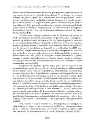 www.philosophia.cl / Escuela de Filosofía Universidad ARCIS.
/ 195 /
bilidad, es tomado como un ente del que hay que ocuparse o, correlativamente, al 
que hay que llevar a su ser por medio de la solicitud. Por eso, al querer le pertenece 
siempre algo querido, que ya se ha  determinado  desde un por‐mor‐de. Los mo‐
mentos constitutivos de la posibilidad ontológica del querer son pues los siguien‐
tes: la previa aperturidad del por‐mor‐de en general (anticiparse‐a‐sí), la aperturi‐
dad del ámbito de lo que puede ser objeto de ocupación (mundo como el donde 
del ya‐estar) y el proyectarse comprensor hacia un poder‐ser relativo a una posibi‐
lidad del ente “querido”. A través del fenómeno del querer asoma la subyacente 
totalidad del cuidado. 
  En cuanto fáctico, el proyectarse comprensor del Dasein ya está siempre en 
medio de un mundo descubierto. De éste toma sus posibilidades, y lo hace prime‐
ramente siguiendo el estado interpretativo del uno. Esta interpretación ha limita‐
do de antemano las posibilidades disponibles al ámbito de lo conocido, asequible, 
tolerable, de lo que se debe y acostumbra hacer. Esta nivelación de las posibilida‐
des del Dasein a lo inmediatamente disponible en la cotidianidad lleva (195) a ca‐
bo, al mismo tiempo, una reducción de lo posible en cuanto posible. La cotidiani‐
dad media del ocuparse se vuelve ciega respecto de la posibilidad y se aquieta en 
lo meramente “real”. Esta quietud no excluye una intensa actividad en el ocuparse, 
sino que la suscita. Lo querido no son, en este caso, nuevas y positivas posibilida‐
des, sino que “tácticamente” lo disponible es modificado de tal manera que surja la 
apariencia de que sucede algo. 
  No  obstante,  el  aquietado  “querer”  regido  por  el  uno  no  equivale  a  una 
extinción del estar vuelto hacia el poder‐ser, sino que es sólo una modificación del 
mismo. El estar vuelto hacia las posibilidades se revela entonces, ordinariamente, 
como un mero desear. En el deseo, el Dasein proyecta su ser hacia posibilidades que 
no sólo quedan sin asumir en la ocupación, sino que ni siquiera se piensa ni espera 
que se cumplan. Por el contrario: el predominio del anticiparse‐a‐sí en la modali‐
dad del mero deseo lleva consigo una falta de comprensión para las posibilidades 
fácticas. El estar‐en‐el‐mundo cuyo mundo ha sido primariamente proyectado co‐
mo un mundo de deseos, se ha perdido irremediablemente en lo disponible, pero 
de tal manera que, siendo este último lo único a la mano a la luz de lo deseado, sin 
embargo jamás logra satisfacer. El deseo es una modificación existencial del pro‐
yectarse comprensor, que, sumido en la condición de arrojado, se limita a añorar las 
posibilidades. Esta añoranza cierra las posibilidades; lo presente en el añorar desi‐
derativo se convierte en el “mundo real”. El deseo pre‐supone ontológicamente el 
cuidado. 
  En la añoranza el ya‐estar‐en‐medio‐de… tiene la primacía. El anticiparse‐a‐
sí‐estando‐ya‐en… queda correspondientemente modificado. La añoranza cadente 
revela la inclinación [Hang] del Dasein a ser “vivido” por el mundo en el que cada 
vez está siendo. La inclinación muestra el carácter de la salida en busca de algo… 
 
