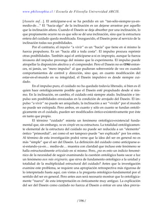 www.philosophia.cl / Escuela de Filosofía Universidad ARCIS.
/ 196 /
[Aussein  auf…].  El  anticiparse‐a‐sí  se  ha  perdido  en  un  “tan‐sólo‐siempre‐ya‐en‐
medio‐de…” El “hacia‐algo” de la inclinación es un dejarse arrastrar por aquello 
que la inclinación añora. Cuando el Dasein se deja absorber por una inclinación, lo 
que propiamente ocurre no es que sólo se dé una inclinación, sino que la estructura 
entera del cuidado queda modificada. Enceguecido, el Dasein pone al servicio de la 
inclinación todas sus posibilidades. 
  Por el contrario, el impulso “a vivir” es un “hacia” que tiene en sí mismo la 
fuerza  propulsora.  Es  un  “hacia  allá  a  toda  costa”.  El  impulso  procura  reprimir 
otras posibilidades. También aquí el anticiparse‐a‐sí es impropio, aunque la fuerza 
invasora del impulso provenga del mismo que lo experimenta. El impulso puede 
atropellar la disposición afectiva y el comprender. Pero el Dasein no es (196) enton‐
ces, ni jamás, un “mero impulso” al que pudieran sobrevenirle de vez en cuando 
comportamientos  de  control  y  dirección,  sino  que,  en  cuanto  modificación  del 
estar‐en‐el‐mundo  en  su  integridad,  el  Dasein  impulsivo  es  desde  siempre  cui‐
dado. 
  En el impulso puro, el cuidado no ha quedado todavía liberado, si bien es él 
quien hace ontológicamente posible que el Dasein esté propulsado desde sí mis‐
mo. En la inclinación, en cambio, el cuidado está siempre atado. Inclinación e im‐
pulso son posibilidades enraizadas en la condición de arrojado del Dasein. El im‐
pulso “a vivir” no puede ser aniquilado, la inclinación a ser “vivido” por el mundo 
no puede ser extirpada. Pero ambos, en cuanto y sólo en cuanto se fundan ontoló‐
gicamente en el cuidado, pueden ser modificados óntico‐existentivamente por éste 
en tanto que propio. 
  El  término  “cuidado”  mienta  un  fenómeno  ontológico‐existencial  funda‐
mental que, sin embargo, no es simple en su estructura. La totalidad ontológicamen‐
te elemental de la estructura del cuidado no puede ser reducida a un “elemento” 
óntico “primordial”, así como el ser tampoco puede “ser explicado” por los entes. 
Al término de esta investigación podrá verse que la idea del ser en general no es 
más “simple” que el ser del Dasein. La definición del cuidado como anticiparse‐a‐
sí‐estando‐ya‐en… medio‐de… muestra con claridad que incluso este fenómeno se 
halla estructuralmente articulado en sí mismo. Pero, ¿no es esto un indicio fenomé‐
nico de la necesidad de seguir examinando la cuestión ontológica hasta sacar a luz 
un fenómeno aun más originario, que sirva de fundamento ontológico a la unidad y 
totalidad de la multiplicidad estructural del cuidado? Antes que la investigación 
examine este problema, se requiere una apropiación retrospectiva más rigurosa de 
lo interpretado hasta aquí, con vistas a la pregunta ontológico‐fundamental por el 
sentido del ser en general. Pero antes aun será necesario mostrar que lo ontológica‐
mente “nuevo” de esta interpretación es ónticamente muy antiguo. La explicación 
del ser del Dasein como cuidado no fuerza al Dasein a entrar en una idea previa‐
 