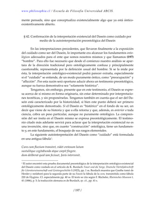www.philosophia.cl / Escuela de Filosofía Universidad ARCIS.
/ 197 /
mente pensada, sino que conceptualiza existencialmente algo que ya está óntico‐
existentivamente abierto. 
 
 
§ 42. Confirmación de la interpretación existencial del Dasein como cuidado por 
medio de la autointerpretación preontológica del Dasein 
 
  En las interpretaciones precedentes, que llevaron finalmente a la exposición 
del cuidado como ser del Dasein, lo importante era alcanzar los fundamentos onto‐
lógicos adecuados para el ente que somos nosotros mismos y que llamamos (197) 
“hombre”. Para ello fue necesario que desde el comienzo nuestro análisis se apar‐
tara  de  la  dirección  tradicional  pero  ontológicamente  confusa  y  principialmente 
cuestionable, representada por la definición usual del hombre. Si se la mide por 
ésta, la interpretación ontológico‐existencial podrá parecer extraña, especialmente 
si el “cuidado” se entiende, de un modo puramente óntico, como “preocupación” y 
“aflicción”. Por esta razón será oportuno aducir ahora un testimonio preontológico, 
aunque su fuerza demostrativa sea “solamente histórica”. 
  Tengamos, sin embargo, presente que en este testimonio, el Dasein se expre‐
sa acerca de sí mismo en forma originaria, sin estar determinado por interpretacio‐
nes teoréticas, y sin proponérselas. Tengamos también en cuenta que el ser del Da‐
sein está caracterizado por la historicidad, si bien este punto deberá ser primero 
ontológicamente demostrado. Si el Dasein es “histórico” en el fondo de su ser, un 
decir que viene de su historia y que a ella retorna y que, además, es anterior a toda 
ciencia, cobra un peso particular, aunque no puramente ontológico. La compren‐
sión del ser ínsita en el Dasein mismo se expresa preontológicamente. El testimo‐
nio citado más adelante servirá para aclarar que la interpretación existencial no es 
una invención, sino que, en cuanto “construcción” ontológica, tiene un fundamen‐
to y, en este fundamento, el bosquejo de sus rasgos elementales. 
  La siguiente autointerpretación del Dasein como “cuidado” está formulada 
en una antigua fábula1
: 
 
Cura cum fluvium transiret, videt cretosum lutum 
sustulitque cogitabunda atque coepit fingere. 
dum deliberat quid iam fecisset, Jovis intervenit. 
1 El autor encontró esta prueba documental preontológica de la interpretación ontológico‐existencial 
del Dasein como cuidado en el artículo de K. Burdach: Faust und die Sorge, Deutsche Vierteljahrschrift 
für Literaturwissenschaft und Geistesgeschichte I (1923), pp. 1 ss. Burdach muestra que Goethe tomó de 
Herder y reelaboró para la segunda parte de su Fausto la fábula de la cura, transmitida como fábula 
220 de Hyginio. Cf. especialmente pp. 40 ss. El texto se cita según F. Bücheler, Rheinisches Museum t. 
41 (1886), p. 5; la traducción alemana es de Burdach, op. cit., pp. 41 s. 
 