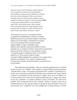 www.philosophia.cl / Escuela de Filosofía Universidad ARCIS.
/ 198 /
rogat eum Cura ut det illi spiritum, et facile impetrat. 
cui cum vellet Cura nomen ex sese ipsa imponere, 
Jovis prohibuit suumque nomen ei dandum esse dictitat. 
dum Cura et Jovis disceptant, Tellus surrexit simul 
suumque nomen esse volt cui corpus praebuerit suum. 
sumpserunt Saturnum iudicem, is sic aecus iudicat: (198) 
‘tu Jovis quia spiritum dedisti, in morte spiritum, 
tuque Tellus, quia dedisti corpus, corpus recipito, 
Cura enim quia prima finxit, teneat quamdiu vixerit. 
sed quae nunc de nomine eius vobis controversia est, 
homo vocetur, quia videtur esse factus ex humo’. 
 
Al atravesar Cura un río, ve un gredoso barro, 
y cogiéndolo meditabunda lo comenzó a modelar. 
Mientras piensa en lo que hiciera, Júpiter se presenta. 
Pídele Cura le dé espíritu y fácilmente lo consigue. 
Como Cura quisiese darle su propio nombre, 
niégase Júpiter y exige se le ponga el suyo. 
Mientras ellos discuten, interviene también la Tierra 
pidiendo que su nombre sea dado a quien ella el cuerpo diera. 
Tomaron por juez a Saturno, y éste, equitativo, juzga: 
‘Tú, Júpiter, porque el espíritu le diste, en la muerte el 
espíritu y tú, Tierra, pues le diste el cuerpo, 
el cuerpo recibid, reténgalo Cura mientras viva, porque fue la 
primera en modelarlo. Y en cuanto a la disputa entre 
vosotros por el nombre, llámesele hombre, ya que del humus 
ha sido hecho’. 
 
  Este testimonio preontológico cobra una especial significación por el hecho 
de que no sólo ve el “cuidado” como aquello a lo que el Dasein humano pertenece 
“durante toda su vida”, sino porque esta primacía del “cuidado” se presenta en co‐
nexión con la conocida concepción del hombre como compuesto de cuerpo (tierra) 
y espíritu. Cura prima finxit: este ente tiene el “origen” de su ser en el cuidado. Cu‐
ra teneat quamdiu vixerit: este ente no queda abandonado por su origen, sino reteni‐
do por él y sometido a su dominio mientras “está en el mundo”. El “estar‐en‐el‐
mundo” tiene la impronta del ser del “cuidado”. Recibe su nombre (homo) no en 
consideración de su ser, sino por relación a aquello de que está hecho (humus). En 
qué consista el ser “originario” de lo así configurado, lo decide Saturno, el “tiem‐
 