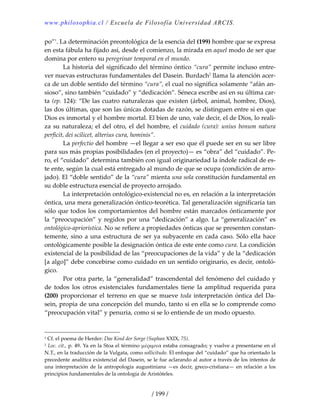www.philosophia.cl / Escuela de Filosofía Universidad ARCIS.
/ 199 /
po”1
. La determinación preontológica de la esencia del (199) hombre que se expresa 
en esta fábula ha fijado así, desde el comienzo, la mirada en aquel modo de ser que 
domina por entero su peregrinar temporal en el mundo. 
  La historia del significado del término óntico “cura” permite incluso entre‐
ver nuevas estructuras fundamentales del Dasein. Burdach2
 llama la atención acer‐
ca de un doble sentido del término “cura”, el cual no significa solamente “afán an‐
sioso”, sino también “cuidado” y “dedicación”. Séneca escribe así en su última car‐
ta (ep. 124): “De las cuatro naturalezas que existen (árbol, animal, hombre, Dios), 
las dos últimas, que son las únicas dotadas de razón, se distinguen entre sí en que 
Dios es inmortal y el hombre mortal. El bien de uno, vale decir, el de Dios, lo reali‐
za su naturaleza; el del otro, el del hombre, el cuidado (cura): unius bonum natura 
perficit, dei scilicet, alterius cura, hominis”. 
  La perfectio del hombre —el llegar a ser eso que él puede ser en su ser libre 
para sus más propias posibilidades (en el proyecto)— es “obra” del “cuidado”. Pe‐
ro, el “cuidado” determina también con igual originariedad la índole radical de es‐
te ente, según la cual está entregado al mundo de que se ocupa (condición de arro‐
jado). El “doble sentido” de la “cura” mienta una sola constitución fundamental en 
su doble estructura esencial de proyecto arrojado. 
  La interpretación ontológico‐existencial no es, en relación a la interpretación 
óntica, una mera generalización óntico‐teorética. Tal generalización significaría tan 
sólo que todos los comportamientos del hombre están marcados ónticamente por 
la “preocupación” y regidos por una “dedicación” a algo. La “generalización” es 
ontológico‐apriorística. No se refiere a propiedades ónticas que se presenten constan‐
temente, sino a una estructura de ser ya subyacente en cada caso. Sólo ella hace 
ontológicamente posible la designación óntica de este ente como cura. La condición 
existencial de la posibilidad de las “preocupaciones de la vida” y de la “dedicación 
[a algo]” debe concebirse como cuidado en un sentido originario, es decir, ontoló‐
gico. 
  Por otra parte, la “generalidad” trascendental del fenómeno del cuidado y 
de  todos  los  otros  existenciales  fundamentales  tiene  la  amplitud  requerida  para 
(200) proporcionar el terreno en que se mueve toda interpretación óntica del Da‐
sein, propia de una concepción del mundo, tanto si en ella se lo comprende como 
“preocupación vital” y penuria, como si se lo entiende de un modo opuesto. 
1 Cf. el poema de Herder: Das Kind der Sorge (Suphan XXIX, 75). 
2 Loc. cit., p. 49. Ya en la Stoa el término μέριμνα estaba consagrado; y vuelve a presentarse en el 
N.T., en la traducción de la Vulgata, como sollicitudo. El enfoque del “cuidado” que ha orientado la 
precedente analítica existencial del Dasein, se le fue aclarando al autor a través de los intentos de 
una interpretación de la antropología augustiniana —es decir, greco‐cristiana— en relación a los 
principios fundamentales de la ontología de Aristóteles. 
 