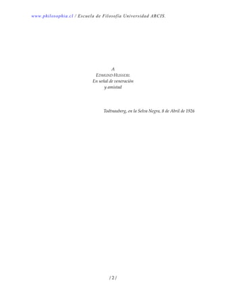 www.philosophia.cl / Escuela de Filosofía Universidad ARCIS.
/ 2 /
 
 
 
 
A 
EDMUND HUSSERL 
En señal de veneración 
y amistad 
 
 
 
Todtnauberg, en la Selva Negra, 8 de Abril de 1926 
 