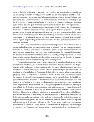 www.philosophia.cl / Escuela de Filosofía Universidad ARCIS.
/ 20 /
espacio, la vida, el Dasein, el lenguaje, etc., pueden ser tematizadas como objetos 
de las correspondientes investigaciones científicas. La investigación científica reali‐
za ingenuamente y a grandes rasgos la demarcación y primera fijación de las regio‐
nes esenciales. La elaboración de las estructuras fundamentales de cada región ya 
ha sido, en cierto modo, realizada por la experiencia e interpretación precientíficas 
del dominio de serxv que define la región esencial misma. Los “conceptos funda‐
mentales” que de esta manera surgen constituyen, por lo pronto, los hilos conduc‐
tores para la primera apertura concreta de la región. Aunque el peso de la investi‐
gación tiende siempre hacia esta positividad, su progreso propiamente dicho no se 
realiza tanto por la recolección de los resultados y su conservación en “manuales”, 
cuanto por el cuestionamiento de las estructuras fundamentales de la correspon‐
diente región, impulsado generalmente en forma reactiva por el conocimiento cre‐
ciente de las cosas. 
  El verdadero “movimiento” de las ciencias se produce por la revisión más o 
menos radical (aunque no transparente para sí misma)xvi de los conceptos funda‐
mentales. El nivel de una ciencia se determina por su mayor o menor capacidad de 
experimentar una crisis en sus conceptos fundamentales. En estas crisis inmanen‐
tes de las ciencias se tambalea la relación de la investigación positiva con las cosas 
interrogadas mismas. Las diversas disciplinas muestran hoy por doquier la tenden‐
cia a establecer nuevos fundamentos para su investigación. 
  La propia matemática, que es aparentemente la ciencia más rigurosa y más 
sólidamente construida, ha experimentado una “crisis de fundamentos”. La dispu‐
ta entre el formalismo y el intuicionismo gira en torno a la obtención y asegura‐
miento de la forma primaria de acceso a lo que debe ser objeto de esta ciencia. La 
teoría de la relatividad en la física nace de la tendencia a sacar a luz en su carácter 
propio y “en sí” la textura de la naturaleza misma. Como teoría de las condiciones 
de acceso a la naturaleza misma procura preservar la inmutabilidad de las (10) le‐
yes del movimiento mediante la determinación de todas las relatividades, y de esta 
manera se enfrenta a la pregunta por la estructura de su propia región esencial, es 
decir, al problema de la materia. En la biología despierta la tendencia a interrogar 
más allá de las definiciones de organismo y de vida dadas por el mecanicismo y el 
vitalismo, y a redefinir el modo de ser de lo viviente en cuanto tal. En las ciencias 
históricas del espíritu se ha hecho más fuerte la tendencia a llegar a la realidad histó‐
rica misma mediante la tradición y los documentos que la transmiten: la historia de 
la literatura se debe convertir en historia de los problemas. La teología busca una in‐
terpretación más originaria del ser del hombre en relación a Dios, esbozada a partir 
del  sentido de  la fe misma y atenida  a ella. Poco a poco empieza a comprender 
nuevamente la visión de Lutero de que la sistematización dogmática de la teología 
reposa sobre un “fundamento” que no viene primariamente de un cuestionar inter‐
 