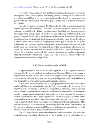 www.philosophia.cl / Escuela de Filosofía Universidad ARCIS.
/ 200 /
  El “vacío” y “generalidad” con que las estructuras existenciales se presentan 
en un plano óntico tiene su propia precisión y plenitud ontológica. La totalidad de 
la constitución del Dasein no es, por consiguiente, algo simple en su unidad, sino 
que muestra una articulación estructural que se expresa en el concepto existencial 
del cuidado. 
  La  interpretación  ontológica  del  Dasein  ha  llevado  la  autointerpretación 
preontológica de este ente como “cuidado” al concepto existencial del cuidado. Sin 
embargo,  la  analítica  del  Dasein  no  tiene  como  finalidad  una  fundamentación 
ontológica de la antropología; su objetivo es una ontología fundamental. Es ésta 
quien, si bien en forma tácita, ha determinado la marcha de las meditaciones he‐
chas hasta ahora, la elección de los fenómenos y los límites hasta donde debe llegar 
el análisis. Pero ahora, con vistas a la pregunta rectora por el sentido del ser, y a su 
elaboración, será necesario que la investigación se asegure explícita‐mente de lo lo‐
grado  hasta  este  momento.  Tal  finalidad  no  podrá,  sin  embargo,  alcanzarse  me‐
diante una síntesis extrínseca de lo ya dilucidado. Por el contrario, lo que al co‐
mienzo de la analítica existencial sólo pudo ser esbozado en sus líneas generales 
deberá profundizarse ahora, con la ayuda de lo ya alcanzado, a fin de lograr una 
comprensión más acabada del problema. 
 
 
§ 43. Dasein, mundaneidad y realidad 
 
  La pregunta por el sentido del ser sólo es posible si se daclxii
 algo así como una 
comprensión del ser. Al modo de ser del ente que llamamos Dasein le pertenece la 
comprensión  del  ser.  Cuanto  más  adecuada  y  originaria  haya  podido  resultar  la 
explicación de este ente, con tanto más seguridad el proceso ulterior de la elabora‐
ción del problema ontológico‐fundamental llegará a su meta. 
  En la ejecución de las tareas de la etapa preparatoria de una analítica exis‐
tencial del Dasein se ha hecho la exégesisclxiii
 del comprender, del sentido y de la 
interpretación [Auslegung]. El análisis de la aperturidad mostró, además, que con 
ésta el Dasein —en conformidad con su fundamental constitución de estar‐en‐el‐
mundo—  queda  cooriginariamente  desvelado  en  lo  que  respecta  al  mundo,  al 
estar‐en, y al sí‐mismo. En la fáctica aperturidad del mundo queda, además, codes‐
cubierto el ente intramundano. Esto implica que el ser de este ente en cierta mane‐
ra ya es comprendido siempre, aunque no ontológicamente conceptualizado (201) 
en forma adecuada. La comprensión preontológica del ser abarca ciertamente a to‐
do ente esencialmente abierto en el Dasein, pero la comprensión del ser no se ha 
articulado aún de acuerdo a los diferentes modos de serclxiv
. 
  Por otra parte, la interpretación del comprender ha mostrado que inmediata 
y regularmente éste, según el modo de ser de la caída, ya se ha emplazado en la 
 