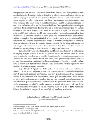 www.philosophia.cl / Escuela de Filosofía Universidad ARCIS.
/ 201 /
comprensión del “mundo”. Incluso allí donde no se trata sólo de experiencia ónti‐
ca, sino también de comprensión ontológica, la interpretación del ser se orienta, en 
primer lugar, por el ser del ente intramundanoa
. El ser de lo inmediatamente a la 
mano se pasa por alto, y el ente es concebido primero como un conjunto de cosas 
(res) que están‐ahí. El ser cobra el sentido de realidad [Realität]1
. La sustancialidad se 
convierte en la determinación fundamental del ser. Correspondiendo a este despla‐
zamiento de la comprensión del ser, también la comprensión ontológica del Dasein 
entra en el horizonte de este concepto de ser. El Dasein, al igual que cualquier otro 
ente, también está realmente ahí. De esta manera, el ser en general adquiere el sentido 
de realidadb
. El concepto de realidad tiene, pues, una peculiar primacía en la proble‐
mática  ontológica.  Esta  primacía  obstruye  el  camino  hacia  una  genuina  analítica 
existencial del Dasein e impide incluso dirigir la mirada hacia el ser de lo inmedia‐
tamente a la mano dentro del mundo. Finalmente, ella fuerza a la problemática del 
ser  en  general  a  orientarse  en  una  falsa  dirección.  Los  demás  modos  de  ser  son 
determinados negativa y privativamente con respecto a la realidad. 
  Por este motivo, no sólo la analítica del Dasein, sino también la elaboración 
de la pregunta por el sentido del ser en general, deben ser arrancadas de su unila‐
teral orientación por el ser en el sentido de realidad. Es necesario demostrar que la 
realidad no sólo es un modo de ser entre otros, sino que ontológicamente se halla 
en una determinada conexión de fundamentación con el Dasein, el mundo y el es‐
tar a la mano. Esta demostración demanda una discusión a fondo del problema de la 
realidad, de sus condiciones y límites. 
  Bajo el título de “problema de la realidad” se entremezclan diferentes cues‐
tiones: 1. acaso se daclxv
 siquiera el ente que presuntamente “trasciende la concien‐
cia”; 2. acaso esta realidad del “mundo exterior” puede ser demostrada suficiente‐
mente; 3. supuesto que este ente sea real, hasta qué punto es conocible en su ser‐
en‐sí; 4. qué significa, en general, el sentido de este ente, vale decir, la realidad. La 
consideración que expondremos a continuación del problema de la realidad desa‐
rrolla tres puntos en relación con la pregunta ontológico‐fundamen tal, vale decir: 
a) realidad como problema del ser del “mundo exterior” y de su (202) demostra‐
bilidad, b) realidad como problema ontológico, c) realidad y cuidado. 
 
 
a) Realidad como problema del ser del “mundo exterior” 
y de su demostrabilidad 
 
a Distinguir aquí: φὐσις, ἰδέα, οὐσία, substantia, res, objetividad, estar‐ahí. 
1 Cf. más arriba p. 116 ss. y p. 125 s. 
b ‘Realidad’ como ‘efectividad’ [Wirklichkeit] y realitas como ‘quididad’; posición intermedia del con‐
cepto de ‘realidad objetiva’ en Kant. 
 