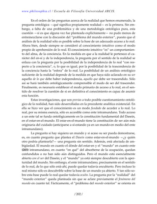 www.philosophia.cl / Escuela de Filosofía Universidad ARCIS.
/ 202 /
  En el orden de las preguntas acerca de la realidad que hemos enumerado, la 
pregunta ontológica —qué significa propiamente realidad— es la primera. Sin em‐
bargo,  a  falta  de  una  problemática  y  de  una  metodología  ontológica  pura,  esta 
cuestión —si es que alguna vez fue planteada explícitamente— no pudo menos de 
entremezclarse con la discusión del “problema del mundo exterior”, puesto que el 
análisis de la realidad sólo es posible sobre la base de un adecuado acceso a lo real. 
Ahora bien, desde siempre se consideró al conocimiento intuitivo como el modo 
propio de aprehensión de lo real. El conocimiento intuitivo “es” un comportamien‐
to del alma, de la conciencia. En la medida en que a la realidad le pertenece el ca‐
rácter del en‐sí y de la independencia, la pregunta por el sentido de la realidad se 
enlaza con la pregunta por la posibilidad de la independencia de lo real “con res‐
pecto a la conciencia”, o, lo que es igual, por la posibilidad de la trascendencia de 
la conciencia hasta la “esfera” de lo real. La posibilidad de un análisis ontológico 
suficiente de la realidad depende de la medida en que haya sido aclarado en su ser 
aquello de lo que debe haber independencia, aquello que debe ser trascendido. Sólo 
así se hará también ontológicamente comprensible el modo de ser del trascender. 
Finalmente, es necesario establecer el modo primario de acceso a lo real, en el sen‐
tido de resolver la cuestión de si en definitiva el conocimiento es capaz de asumir 
esta función. 
  Estas investigaciones, que son previas a todo posible cuestionamiento ontoló‐
gico de la realidad, han sido desarrolladas en la precedente analítica existencial. En 
ella se hizo ver que el conocimiento es un modo fundado de acceder a lo real. Lo 
real, por su misma esencia, sólo es accesible como ente intramundano. Todo acceso 
a un ente tal se funda ontológicamente en la constitución fundamental del Dasein, 
en el estar‐en‐el‐mundo. El estar‐en‐el‐mundo tiene la constitución de ser aún más 
originaria del cuidado (anticiparse a sí‐estando ya en un mundo‐en medio del ente 
intramundano). 
  La pregunta si hay siquiera un mundo y si acaso su ser pueda demostrarse, 
es, en cuanto pregunta que plantea el Dasein como estar‐en‐el‐mundo —¿y quién 
otro podría plantearla?— una pregunta sin sentido. Además, está afectada de am‐
bigüedad. El mundo en cuanto el dónde del estar‐en y el “mundo” en cuanto ente 
(203) intramundano, en cuanto “en qué” del absorberse de la ocupación, quedan 
confundidos  o  no  han  sido  aún  distinguidos.  Pero  el  mundo  está  esencialmente 
abierto con el ser del Dasein; y el “mundo” ya está siempre descubierto con la aper‐
turidad del mundo. Sin embargo, el ente intramundano, precisamente en el sentido 
de lo real, de lo que sólo está‐ahí, puede quedar todavía encubierto. Pero incluso lo 
real mismo sólo es descubrible sobre la base de un mundo ya abierto. Y tan sólo so‐
bre esta base puede lo real quedar todavía oculto. La pregunta por la “realidad” del 
“mundo exterior” queda planteada sin que se aclare previamente el fenómeno del 
mundo en cuanto tal. Fácticamente, el “problema del mundo exterior” se orienta en 
 