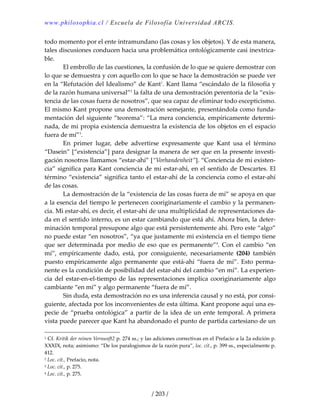 www.philosophia.cl / Escuela de Filosofía Universidad ARCIS.
/ 203 /
todo momento por el ente intramundano (las cosas y los objetos). Y de esta manera, 
tales discusiones conducen hacia una problemática ontológicamente casi inextrica‐
ble. 
  El embrollo de las cuestiones, la confusión de lo que se quiere demostrar con 
lo que se demuestra y con aquello con lo que se hace la demostración se puede ver 
en la “Refutación del Idealismo” de Kant1
. Kant llama “escándalo de la filosofía y 
de la razón humana universal”2
 la falta de una demostración perentoria de la “exis‐
tencia de las cosas fuera de nosotros”, que sea capaz de eliminar todo escepticismo. 
El mismo Kant propone una demostración semejante, presentándola como funda‐
mentación del siguiente “teorema”: “La mera conciencia, empíricamente determi‐
nada, de mi propia existencia demuestra la existencia de los objetos en el espacio 
fuera de mí”3
. 
  En  primer  lugar,  debe  advertirse  expresamente  que  Kant  usa  el  término 
“Dasein” [“existencia”] para designar la manera de ser que en la presente investi‐
gación nosotros llamamos “estar‐ahí” [“Vorhandenheit”]. “Conciencia de mi existen‐
cia” significa para Kant conciencia de mi estar‐ahí, en el sentido de Descartes. El 
término “existencia” significa tanto el estar‐ahí de la conciencia como el estar‐ahí 
de las cosas. 
  La demostración de la “existencia de las cosas fuera de mí” se apoya en que 
a la esencia del tiempo le pertenecen cooriginariamente el cambio y la permanen‐
cia. Mi estar‐ahí, es decir, el estar‐ahí de una multiplicidad de representaciones da‐
da en el sentido interno, es un estar cambiando que está ahí. Ahora bien, la deter‐
minación temporal presupone algo que está persistentemente ahí. Pero este “algo” 
no puede estar “en nosotros”, “ya que justamente mi existencia en el tiempo tiene 
que ser determinada por medio de eso que es permanente”4
. Con el cambio “en 
mí”,  empíricamente  dado,  está,  por  consiguiente,  necesariamente  (204)  también 
puesto  empíricamente algo  permanente que está‐ahí “fuera de mí”. Esto  perma‐
nente es la condición de posibilidad del estar‐ahí del cambio “en mí”. La experien‐
cia del estar‐en‐el‐tiempo de las representaciones implica cooriginariamente algo 
cambiante “en mí” y algo permanente “fuera de mí”. 
  Sin duda, esta demostración no es una inferencia causal y no está, por consi‐
guiente, afectada por los inconvenientes de esta última. Kant propone aquí una es‐
pecie de “prueba ontológica” a partir de la idea de un ente temporal. A primera 
vista puede parecer que Kant ha abandonado el punto de partida cartesiano de un 
1 Cf. Kritik der reinen Vernunft2 p. 274 ss.; y las adiciones correctivas en el Prefacio a la 2a edición p. 
XXXIX, nota; asimismo: “De los paralogismos de la razón pura”, loc. cit., p. 399 ss., especialmente p. 
412. 
2 Loc. cit., Prefacio, nota. 
3 Loc. cit., p. 275. 
4 Loc. cit., p. 275. 
 