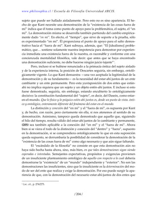 www.philosophia.cl / Escuela de Filosofía Universidad ARCIS.
/ 204 /
sujeto que puede ser hallado aisladamente. Pero esto no es sino apariencia. El he‐
cho de que Kant necesite una demostración de la “existencia de las cosas fuera de 
mí” indica que él toma como punto de apoyo para la problemática, el sujeto, el “en 
mí”. La demostración misma se desarrolla también partiendo del cambio empírica‐
mente dado “en mí”. En efecto, el “tiempo”, que sirve de soporte a la prueba, sólo 
es experimentado “en mí”. Él proporciona el punto de apoyo para el salto demos‐
trativo hacia el “fuera de mí”. Kant subraya, además, que: “El [idealismo] proble‐
mático, que… sostiene solamente nuestra impotencia para demostrar por experien‐
cia inmediata una existencia fuera de la nuestra, es razonable y conforme con una 
concienzuda  mentalidad  filosófica,  vale  decir:  que  antes  que  se haya  encontrado 
una demostración suficiente, no debe hacerse ningún juicio tajante”1
. 
  Pero, incluso si se hubiese renunciado a la primacía óntica del sujeto aislado 
y de la experiencia interna, la posición de Descartes seguiría, sin embargo, ontoló‐
gicamente vigente. Lo que Kant demuestra —una vez aceptada la legitimidad de la 
demostración y de su fundamento— es la necesidad del estar‐ahí juntos de un ente 
cambiante y un ente permanente. Pero esta yuxtaposición de dos entes que están‐
ahí no implica siquiera que un sujeto y un objeto estén‐ahí juntos. E incluso si esto 
fuese  demostrado,  seguiría,  sin  embargo,  estando  encubierto  lo  ontológicamente 
decisivo: la constitución fundamental del “sujeto”, es decir, del Dasein, como estar‐
en‐el‐mundo. Que lo físico y lo psíquico estén‐ahí juntos es, desde un punto de vista. ónti‐
co y ontológico, enteramente diferente del fenómeno del estar‐en‐el‐mundo. 
  La distinción y conexión del “en mí” y el “fuera de mí”, es supuesta por Kant 
y, de hecho, con razón, pero ciertamente sin ella, si nos atenemos al sentido de su 
demostración. Asimismo, tampoco queda demostrado que aquello que, siguiendo 
el hilo del tiempo, resulta válido del estar‐ahí juntos de lo cambiante y permanente, 
(205) sea también aplicable a la conexión del “en mí” y el “fuera de mí”. Ahora 
bien si se viera el todo de la distinción y conexión del “dentro” y “fuera”, supuesto 
en la demostración, si se comprendiera ontológicamente lo que en esta suposición 
queda supuesto, se derrumbaría la posibilidad de considerar la demostración de la 
“existencia de las cosas fuera de mí” como algo necesario y que aún sigue faltando. 
  El “escándalo de la filosofía” no consiste en que esta demostración aún no 
haya sido hecha hasta ahora, sino, más bien, en que tales demostraciones sigan siendo 
esperadas e intentadas. Semejantes expectativas, propósitos y exigencias provienen 
de un insuficiente planteamiento ontológico de aquello con respecto a lo cual debería 
demostrarse la “existencia” de un “mundo” independiente y “exterior”. No son las 
demostraciones las insuficientes, sino que lo insuficiente es la determinación del mo‐
do de ser del ente que realiza y exige la demostración. Por eso puede surgir la apa‐
riencia de que, con la demostración del necesario estar‐ahí‐juntos de dos entes que 
1 Loc. cit., p. 274/275. 
 