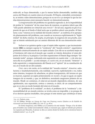 www.philosophia.cl / Escuela de Filosofía Universidad ARCIS.
/ 205 /
están‐ahí, se haya demostrado, o por lo menos hecho demostrable, también algo 
acerca del Dasein en cuanto estar‐en‐el‐mundo. El Dasein, entendido correctamen‐
te, se resiste a tales demostraciones, porque en su ser él es ya siempre lo que las tar‐
días demostraciones creen necesario hacerle ver demostrativamente. 
  La tergiversación del problema no quedaría superada si, de la imposibilidad 
de probar la “existencia” de las cosas fuera de nosotros, se quisiera inferir que ella 
“sólo puede admitirse en virtud de una creencia”1
. En tal caso, seguiría en pie el su‐
puesto de que en el fondo el ideal sería que se pudiera aducir una prueba. Al limi‐
tarse a una “creencia en la realidad del mundo exterior”, se reafirma el in‐apropia‐
do planteamiento del problema, aun cuando se reconozca explícitamente la “legiti‐
midad” de dicha creencia. Se acepta, en principio, la exigencia de una prueba, aun‐
que se intente satisfacerla por un camino diferente del de una demostración estric‐
ta2
. 
  Incluso si se quisiera apelar a que el sujeto debe suponer y que inconsciente‐
mente (206) ya siempre supone la “existencia” del “mundo exterior”, seguiríamos 
partiendo constructivamente de un sujeto aislado. Con ello no se acertaría mejor en 
el fenómeno del estar‐en‐el‐mundo que cuando se intenta demostrar el estar‐ahí‐
juntos de lo físico y lo psíquico. Con tales suposiciones el Dasein llega siempre “de‐
masiado tarde”, porque, realizando esta suposición en cuanto ente —y de otra ma‐
nera ella no es posible— ya está siempre, en cuanto ente, en un mundo. “Anterior” a 
toda suposición y comportamiento del Dasein es el “apriori” de su constitución de 
ser, en el modo de ser del cuidado. 
  Creer, con o sin razón, en la realidad del “mundo exterior”, demostrar, satis‐
factoria o insatisfactoriamente, esta realidad, suponerla, explícitamente o no, todos 
estos intentos, incapaces de adueñarse, en plena transparencia, del terreno en que 
se mueven, suponen un sujeto primeramente sin mundo o, lo que es igual, un sujeto 
inseguro de su mundo, y que, en definitiva, necesitaría asegurarse primero de un 
mundo.  Desde  un comienzo,  el estar‐en‐un‐mundo  dependería  entonces,  de  una 
aprehensión, una suposición, certeza o creencia, es decir, de un comportamiento 
que no es sino un modo fundado del estar‐en‐el‐mundo. 
  El “problema de la realidad”, es decir, el problema de la “existencia” y de‐
mostrabilidad de un mundo exterior, se revela como un imposible, y no porque de 
él se deriven aporías insolubles, sino porque el ente mismo que constituye el tema 
1 Loc. cit., Prefacio, nota. 
2  Cf.  W.  Dilthey,  Beiträge  zur  Lösung  der  Frage  vom  Ursprung  unseres  Glaubens  an  die  Realität  der 
Aussenwelt und seinem Recht (1890). Ges. Schr. V, 1, p. 90 ss. 
  En forma inequívoca, dice Dilthey ya al comienzo de este tratado: “Porque si ha de haber 
para el hombre una verdad universalmente válida, es necesario que, según el método por primera 
vez expuesto por Descartes, el pensar se abra un camino desde los hechos de la conciencia hacia la 
realidad exterior”, op. cit. p. 90. 
 