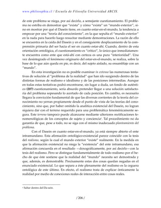 www.philosophia.cl / Escuela de Filosofía Universidad ARCIS.
/ 206 /
de este problema se niega, por así decirlo, a semejante cuestionamiento. El proble‐
ma no estriba en demostrar que “exista” y cómo “exista” un “mundo exterior”, si‐
no en mostrar por qué el Dasein tiene, en cuanto estar‐en‐el‐mundo, la tendencia a 
empezar por una “teoría del conocimiento”, en la que sepulta el “mundo exterior” 
en la nada para hacerlo luego resucitar mediante demostraciones. La razón de ello 
se encuentra en la caída del Dasein y en el consiguiente desplazamiento de la com‐
prensión primaria del ser hacia el ser en cuanto estar‐ahí. Cuando, dentro de esta 
orientación ontológica, el cuestionamiento es “crítico”, lo único que inmediatamen‐
te encuentra como ente que está‐ahí con certeza es una pura “interioridad”. Una 
vez desintegrado el fenómeno originario del estar‐en‐el‐mundo, se realiza, sobre la 
base de lo que aún queda en pie, es decir, del sujeto aislado, su ensamblaje con un 
“mundo”. 
  En esta investigación no es posible examinar in extenso las numerosas tenta‐
tivas de solución al “problema de la realidad” que han ido surgiendo dentro de las 
distintas formas de realismo e idealismo y de las posiciones intermedias. Aunque 
en todas estas tentativas podrá encontrarse, sin lugar a duda, un fondo de auténti‐
co (207) cuestionamiento, sería absurdo pretender llegar a una solución satisfacto‐
ria del problema sopesando lo acertado de cada posición. En cambio, es necesario 
llegara la convicción fundamental de que las diversas corrientes de la teoría del co‐
nocimiento no yerran propiamente desde el punto de vista de las teorías del cono‐
cimiento, sino que, por haber omitido la analítica existencial del Dasein, no logran 
siquiera dar con el terreno requerido para una problemática fenoménicamente se‐
gura. Este terreno tampoco puede alcanzarse mediante ulteriores rectificaciones fe‐
nomenológicas de los conceptos de sujeto y concienciaa
. Tal procedimiento no da 
garantía de que, pese a todo, no se siga con el mismo inadecuado planteamiento del 
problema. 
  Con el Dasein en cuanto estar‐en‐el‐mundo, ya está siempre abierto el ente 
intramundano. Esta afirmación ontológico‐existencial parece coincidir con la tesis 
del realismo, según la cual el mundo exterior “existe” realmente. En la medida en 
que la afirmación existencial no niega la “existencia” del ente intramundano, esa 
afirmación concuerda en el resultado —doxográficamente, por así decirlo—con la 
tesis del realismo. Pero se distingue fundamentalmente de todo realismo por el he‐
cho de que éste sostiene que la realidad del “mundo” necesita ser demostrada y 
que, además, es demostrable. Precisamente estas dos cosas quedan negadas en el 
enunciado existencial. Lo que separa a éste plenamente del realismo es la ceguera 
ontológica de este último. En efecto, el realismo trata de explicar ónticamente la 
realidad por medio de conexiones reales de interacción entre cosas reales. 
a Saltar dentro del Da‐sein. 
 