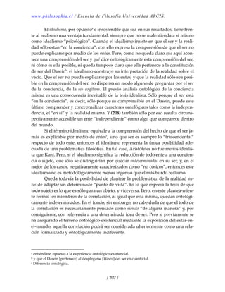 www.philosophia.cl / Escuela de Filosofía Universidad ARCIS.
/ 207 /
  El idealismo, por opuestoa
 e insostenible que sea en sus resultados, tiene fren‐
te al realismo una ventaja fundamental, siempre que no se malentienda a sí mismo 
como idealismo “psicológico”. Cuando el idealismo insiste en que el ser y la reali‐
dad sólo están “en la conciencia”, con ello expresa la comprensión de que el ser no 
puede explicarse por medio de los entes. Pero, como no queda claro que aquí acon‐
tece una comprensión del ser y qué dice ontológicamente esta comprensión del ser, 
ni cómo es ella posible, ni queda tampoco claro que ella pertenece a la constitución 
de ser del Daseinb
, el idealismo construye su interpretación de la realidad sobre el 
vacío. Que el ser no pueda explicarse por los entes, y que la realidad sólo sea posi‐
ble en la comprensión del ser, no dispensa en modo alguno de preguntar por el ser 
de la  conciencia, de la res cogitans. El  previo análisis  ontológico  de la conciencia 
misma es una consecuencia inevitable de la tesis idealista. Sólo porque el ser está 
“en la conciencia”, es decir, sólo porque es comprensible en el Dasein, puede este 
último comprender y conceptualizar caracteres ontológicos tales como la indepen‐
dencia, el “en sí” y la realidad misma. Y (208) también sólo por eso resulta circuns‐
pectivamente accesible un ente “independiente” como algo que comparece dentro 
del mundo. 
  Si el término idealismo equivale a la comprensión del hecho de que el ser ja‐
más es explicable por medio de entesc
, sino que ser es siempre lo “trascendental” 
respecto de todo ente, entonces el idealismo representa la única posibilidad ade‐
cuada de una problemática filosófica. En tal caso, Aristóteles no fue menos idealis‐
ta que Kant. Pero, si el idealismo significa la reducción de todo ente a una concien‐
cia o sujeto, que sólo se distinguirían por quedar indeterminados en su ser, y, en el 
mejor de los casos, negativamente caracterizados como “no cósicos”, entonces este 
idealismo no es metodológicamente menos ingenuo que el más burdo realismo. 
  Queda todavía la posibilidad de plantear la problemática de la realidad an‐
tes de adoptar un determinado “punto de vista”. Es lo que expresa la tesis de que 
todo sujeto es lo que es sólo para un objeto, y viceversa. Pero, en este plantea‐mien‐
to formal los miembros de la correlación, al igual que esta misma, quedan ontológi‐
camente indeterminados. En el fondo, sin embargo, no cabe duda de que el todo de 
la correlación es necesariamente pensado como siendo “de alguna manera” y, por 
consiguiente, con referencia a una determinada idea de ser. Pero si previamente se 
ha asegurado el terreno ontológico‐existencial mediante la exposición del estar‐en‐
el‐mundo, aquella correlación podrá ser considerada ulteriormente como una rela‐
ción formalizada y ontológicamente indiferente. 
a entiéndase, opuesto a la experiencia ontológico‐existencial. 
b y que el Dasein [pertenece] al desplegarse [Wesen] del ser en cuanto tal. 
c Diferencia ontológica. 
 