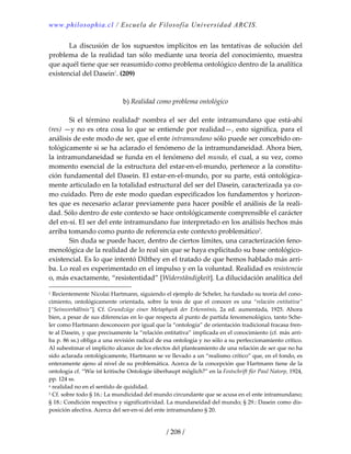 www.philosophia.cl / Escuela de Filosofía Universidad ARCIS.
/ 208 /
  La  discusión  de  los  supuestos  implícitos  en  las  tentativas  de  solución  del 
problema de la realidad tan sólo mediante una teoría del conocimiento, muestra 
que aquél tiene que ser reasumido como problema ontológico dentro de la analítica 
existencial del Dasein1
. (209) 
 
 
b) Realidad como problema ontológico 
 
  Si  el  término  realidada
  nombra  el  ser  del  ente  intramundano  que  está‐ahí 
(res) —y no es otra cosa lo que se entiende por realidad—, esto significa, para el 
análisis de este modo de ser, que el ente intramundano sólo puede ser concebido on‐
tológicamente si se ha aclarado el fenómeno de la intramundaneidad. Ahora bien, 
la intramundaneidad se funda en el fenómeno del mundo, el cual, a su vez, como 
momento esencial de la estructura del estar‐en‐el‐mundo, pertenece a la constitu‐
ción fundamental del Dasein. El estar‐en‐el‐mundo, por su parte, está ontológica‐
mente articulado en la totalidad estructural del ser del Dasein, caracterizada ya co‐
mo cuidado. Pero de este modo quedan especificados los fundamentos y horizon‐
tes que es necesario aclarar previamente para hacer posible el análisis de la reali‐
dad. Sólo dentro de este contexto se hace ontológicamente comprensible el carácter 
del en‐sí. El ser del ente intramundano fue interpretado en los análisis hechos más 
arriba tomando como punto de referencia este contexto problemático2
. 
  Sin duda se puede hacer, dentro de ciertos límites, una caracterización feno‐
menológica de la realidad de lo real sin que se haya explicitado su base ontológico‐
existencial. Es lo que intentó Dilthey en el tratado de que hemos hablado más arri‐
ba. Lo real es experimentado en el impulso y en la voluntad. Realidad es resistencia 
o, más exactamente, “resistentidad” [Widerständigkeit]. La dilucidación analítica del 
1 Recientemente Nicolai Hartmann, siguiendo el ejemplo de Scheler, ha fundado su teoría del cono‐
cimiento,  ontológicamente  orientada,  sobre  la  tesis  de  que  el  conocer  es  una  “relación  entitativa” 
[“Seinsverhältnis”].  Cf.  Grundzüge  einer  Metaphysik  der  Erkenntnis,  2a  ed.  aumentada,  1925. Ahora 
bien, a pesar de sus diferencias en lo que respecta al punto de partida fenomenológico, tanto Sche‐
ler como Hartmann desconocen por igual que la “ontología” de orientación tradicional fracasa fren‐
te al Dasein, y que precisamente la “relación entitativa” implicada en el conocimiento (cf. más arri‐
ba p. 86 ss.) obliga a una revisión radical de esa ontología y no sólo a su perfeccionamiento crítico. 
Al subestimar el implícito alcance de los efectos del planteamiento de una relación de ser que no ha 
sido aclarada ontológicamente, Hartmann se ve llevado a un “realismo crítico” que, en el fondo, es 
enteramente ajeno al nivel de su problemática. Acerca de la concepción que Hartmann tiene de la 
ontología cf. “Wie ist kritische Ontologie überhaupt möglich?” en la Festschrift für Paul Natorp, 1924, 
pp. 124 ss. 
a realidad no en el sentido de quididad. 
2 Cf. sobre todo § 16.: La mundicidad del mundo circundante que se acusa en el ente intramundano; 
§ 18.: Condición respectiva y significatividad. La mundaneidad del mundo; § 29.: Dasein como dis‐
posición afectiva. Acerca del ser‐en‐sí del ente intramundano § 20. 
 