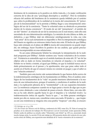 www.philosophia.cl / Escuela de Filosofía Universidad ARCIS.
/ 209 /
fenómeno de la resistencia es lo positivo en dicho trata‐do, y la mejor verificación 
concreta de la idea de una “psicología descriptiva y analítica”. Pero la verdadera 
eficacia del análisis del fenómeno de la resistencia queda inhibida por el carácter 
que cobra la problemática de la realidad en la teoría del conocimiento. El “princi‐
pio de la fenomenalidad” no le permite a Dilthey llegar a una interpretación onto‐
lógica del ser de la conciencia. “Tanto la voluntad como su obstáculo se presentan 
dentro de la misma conciencia”1
. El modo de ser del “presentarse”, el sentido de 
ser del “dentro”, la relación de ser de la conciencia con lo real mismo, todo ello está 
necesitado de una determinación ontológica. La omisión de esta última se debe, en 
definitiva,  a  que  Dilthey  dejó  sin  diferenciar  ontológicamente  la  vida,  esa  vida 
“más atrás” de la cual ciertamente es imposible ir. Pero la interpretación ontológica 
del Dasein no significa un retroceso óntico hacia otro ente. El hecho de que Dilthey 
haya sido refutado en el plano de (210) la teoría del conocimiento no puede impe‐
dir,  sin  embargo,  hacer  fructífero  lo  positivo  de  sus  análisis,  que  quedó  precisa‐
mente incomprendido en esas refutaciones. 
  Es así como últimamente Scheler ha retomado la interpretación de la reali‐
dad propuesta por Dilthey2
. Scheler sostiene una “teoría voluntativa de la existen‐
cia”. Existencia es entendida aquí en el sentido kantiano de estar‐ahí. El “ser de los 
objetos  sólo  es  dado  en  forma  inmediata  en  relación  al  impulso  y  la  voluntad”. 
Scheler no se limita a insistir, al igual que Dilthey, en que la realidad nunca nos es 
dada  primariamente  en  el  pensar  y  la  aprehensión,  sino  que  pone  sobre  todo  el 
acento en el hecho de que el conocer mismo no consiste en juzgar y que el saber es 
una “relación entitativa”. 
  También para esta teoría vale sustancialmente lo que hemos dicho acerca de 
la indeterminación ontológica de los fundamentos en Dilthey. Pero el análisis onto‐
lógico de los fundamentos de la “vida” no puede insertarse ulteriormente a la ma‐
nera de una infraestructura, porque él sustenta y condiciona el análisis de la reali‐
dad, y la explicación plenaria de la “resistentidad” y de sus supuestos fenoméni‐
cos. La resistencia comparece cuando no se logra pasar a través de algo que se pre‐
senta como obstáculo a una voluntad de pasar‐a‐través. Ahora bien, con esta últi‐
ma  ya  ha  sido  abierto  aquello  hacia  lo  que  el  impulso  y  la  voluntad  tienden.  La 
indeterminación  óntica  de  aquello  “hacia  lo  que…”  no  debe  pasarse  ontológica‐
mente por alto ni, menos aun, concebirse como una nada. El tender a… que tropie‐
za con una resistencia (y ninguna otra cosa podría “tropezar” con ella), se encuen‐
1 Cf. Beiträge, op. cit. p. 134. 
2 Cf. Die Formen des Wissens und die Bildung, conferencia de 1925, notas 24 y 25. Nota al corregir las 
pruebas: en la colección de trabajos Die Wissensformen und die Gesselschaft, recién aparecida (1926), 
Scheler acaba de publicar su estudio sobre “Erkenntnis und Arbeit” (p. 233 ss.), anunciado desde 
mucho tiempo atrás. La sección VI de este trabajo (p. 455) presenta dentro del contexto de una valo‐
ración crítica de Dilthey, una exposición más detallada de la “teoría voluntativa de la existencia”. 
 