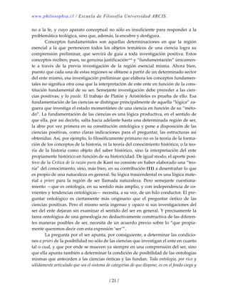 www.philosophia.cl / Escuela de Filosofía Universidad ARCIS.
/ 21 /
no a la fe, y cuyo aparato conceptual no sólo es insuficiente para responder a la 
problemática teológica, sino que, además, la encubre y desfigura. 
  Conceptos  fundamentales  son  aquellas  determinaciones  en  que  la  región 
esencial  a  la  que  pertenecen  todos  los  objetos  temáticos  de  una  ciencia  logra  su 
comprensión preliminar, que servirá de guía a toda investigación positiva. Estos 
conceptos reciben, pues, su genuina justificaciónxvii y “fundamentación” únicamen‐
te  a  través  de  la  previa  investigación  de  la  región  esencial  misma.  Ahora  bien, 
puesto que cada una de estas regiones se obtiene a partir de un determinado sector 
del ente mismo, esa investigación preliminar que elabora los conceptos fundamen‐
tales no significa otra cosa que la interpretación de este ente en función de la cons‐
titución fundamental de su ser. Semejante investigación debe preceder a las cien‐
cias positivas; y lo puede. El trabajo de Platón y Aristóteles es prueba de ello. Esa 
fundamentación de las ciencias se distingue principalmente de aquella “lógica” za‐
guera que investiga el estado momentáneo de una ciencia en función de su “méto‐
do”. La fundamentación de las ciencias es una lógica productiva, en el sentido de 
que ella, por así decirlo, salta hacia adelante hasta una determinada región de ser, 
la abre por vez primera en su constitución ontológica y pone a disposición de las 
ciencias positivas, como claras indicaciones para el preguntar, las estructuras así 
obtenidas. Así, por ejemplo, lo filosóficamente primario no es la teoría de la forma‐
ción de los conceptos de la historia, ni la teoría del conocimiento histórico, o la teo‐
ría  de  la  historia  como  objeto  del  saber  histórico,  sino  la  interpretación  del  ente 
propiamente histórico en función de su historicidad. De igual modo, el aporte posi‐
tivo de la Crítica de la razón pura de Kant no consiste en haber elaborado una “teo‐
ría” del conocimiento, sino, más bien, en su contribución (11) a desentrañar lo que 
es propio de una naturaleza en general. Su lógica trascendental es una lógica mate‐
rial  a  priori  para  la  región  de  ser  llamada  naturaleza.  Pero  semejante  cuestiona‐
miento —que es ontología, en su sentido más amplio, y con independencia de co‐
rrientes y tendencias ontológicas— necesita, a su vez, de un hilo conductor. El pre‐
guntar  ontológico  es  ciertamente  más  originario  que  el  preguntar  óntico  de  las 
ciencias positivas. Pero él mismo sería ingenuo y opaco si sus investigaciones del 
ser del ente dejaran sin examinar el sentido del ser en general. Y precisamente la 
tarea ontológica de una genealogía no deductivamente constructiva de las diferen‐
tes maneras posibles de ser, necesita de un acuerdo previo sobre lo “que propia‐
mente queremos decir con esta expresión ‘ser’”. 
  La pregunta por el ser apunta, por consiguiente, a determinar las condicio‐
nes a priori de la posibilidad no sólo de las ciencias que investigan el ente en cuanto 
tal o cual, y que por ende se mueven ya siempre en una comprensión del ser, sino 
que ella apunta también a determinar la condición de posibilidad de las ontologías 
mismas que anteceden a las ciencias ónticas y las fundan. Toda ontología, por rico y 
sólidamente articulado que sea el sistema de categorías de que dispone, es en el fondo ciega y 
 