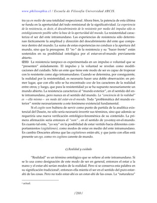 www.philosophia.cl / Escuela de Filosofía Universidad ARCIS.
/ 210 /
tra ya en medio de una totalidad respeccional. Ahora bien, la patencia de esta última 
se funda en la aperturidad del todo remisional de la significatividad. La experiencia 
de la resistencia, es decir, el descubrimiento de lo resistente por medio del impulso sólo es 
ontológicamente posible sobre la base de la aperturidad del mundo. La resistentidad carac‐
teriza el ser del ente intramundano. Las experiencias de resistencia sólo determi‐
nan fácticamente la amplitud y dirección del descubrimiento del ente que compa‐
rece dentro del mundo. La suma de estas experiencias no conduce a la apertura del 
mundo, sino que la presupone. El “re‐” de la resistencia y su “hacer frente” están 
sostenidos  en  su  posibilidad  ontológica  por  el  estar‐en‐el‐mundo  previamente 
abierto. 
(211)  La resistencia tampoco es experimentada en un impulso o voluntad que se 
“presenten”  aisladamente.  El  impulso  y  la  voluntad  se  revelan  como  modifi‐
caciones del cuidado. Sólo un ente que tiene este modo de ser es capaz de tropezar 
con lo resistente como algo intramundano. Cuando se determina, por consiguiente, 
la realidad por la resistentidad, es necesario hacer una doble observación: en pri‐
mer lugar, que con ello sólo se ha encontrado uno de los caracteres de la realidad 
entre otros; y luego, que para la resistentidad ya se ha supuesto necesariamente un 
mundo abierto. La resistencia caracteriza al “mundo exterior”, en el sentido del en‐
te intramundano, pero nunca en el sentido del mundo. La “conciencia de la realidad” 
es —ella misma— un modo del estar‐en‐el‐mundo. Toda “problemática del mundo ex‐
terior” remite necesariamente a este fenómeno existencial fundamental. 
  Si el cogito sum hubiera de servir como punto de partida de la analítica exis‐
tencial del Dasein, no sólo sería necesario invertir sus términos, sino que además se 
requeriría una nueva verificación ontológico‐fenoménica de su contenido. La pri‐
mera afirmación sería entonces el “sum” , en el sentido de yo‐estoy‐en‐el‐mundo. 
En cuanto tal ente, “yo soy” en la posibilidad de estar vertido hacia diferentes com‐
portamientos (cogitationes), como modos de estar en medio del ente intramundano. 
En cambio Descartes afirma que las cogitationes están‐ahí, y que junto con ellas está 
presente un ego, como res cogitans carente de mundo. 
 
 
c) Realidad y cuidado 
 
  “Realidad” es un término ontológico que se refiere al ente intramundano. Si 
se lo usa como designación de este modo de ser en general, entonces el estar a la 
mano y el estar‐ahí serían modos de la realidad. Pero si se conserva esta palabra en 
su significación tradicionala
, entonces ella mienta el ser en el sentido del puro estar‐
ahí de las cosas. Pero no todo estar‐ahí es un estar‐ahí de las cosas. La “naturaleza” 
a actual. 
 