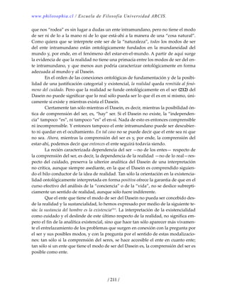 www.philosophia.cl / Escuela de Filosofía Universidad ARCIS.
/ 211 /
que nos “rodea” es sin lugar a dudas un ente intramundano, pero no tiene el modo 
de ser ni de lo a la mano ni de lo que está‐ahí a la manera de una “cosa natural”. 
Como quiera que se interprete este ser de la “naturaleza”, todos los modos de ser 
del  ente  intramundano  están  ontológicamente  fundados  en  la  mundaneidad  del 
mundo y, por ende, en el fenómeno del estar‐en‐el‐mundo. A partir de aquí surge 
la evidencia de que la realidad no tiene una primacía entre los modos de ser del en‐
te intramundano, y que menos aun podría caracterizar ontológicamente en forma 
adecuada al mundo y al Dasein. 
  En el orden de las conexiones ontológicas de fundamentación y de la posibi‐
lidad de una justificación categorial y existencial, la realidad queda remitida al fenó‐
meno del cuidado. Pero que la realidad se funde ontológicamente en el ser (212) del 
Dasein no puede significar que lo real sólo pueda ser lo que él es en sí mismo, úni‐
camente si existe y mientras exista el Dasein. 
  Ciertamente tan sólo mientras el Dasein, es decir, mientras la posibilidad ón‐
tica de comprensión del ser, es, “hay” ser. Si el Dasein no existe, la “independen‐
cia” tampoco “es”, ni tampoco “es” el en‐sí. Nada de esto es entonces comprensible 
ni incomprensible. Y entonces tampoco el ente intramundano puede ser descubier‐
to ni quedar en el ocultamiento. En tal caso no se puede decir que el ente sea ni que 
no sea. Ahora, mientras la comprensión del ser es y, por ende, la comprensión del 
estar‐ahí, podemos decir que entonces el ente seguirá todavía siendo. 
  La recién caracterizada dependencia del ser —no de los entes— respecto de 
la comprensión del ser, es decir, la dependencia de la realidad —no de lo real—res‐
pecto del cuidado, preserva la ulterior analítica del Dasein de una interpretación 
no crítica, aunque siempre asediante, en la que el Dasein es comprendido siguien‐
do el hilo conductor de la idea de realidad. Tan sólo la orientación en la existencia‐
lidad ontológicamente interpretada en forma positiva ofrece la garantía de que en el 
curso efectivo del análisis de la “conciencia” o de la “vida”, no se deslice subrepti‐
ciamente un sentido de realidad, aunque sólo fuere indiferente. 
  Que el ente que tiene el modo de ser del Dasein no pueda ser concebido des‐
de la realidad y la sustancialidad, lo hemos expresado por medio de la siguiente te‐
sis: la sustancia del hombre es la existenciaclxvi
. La interpretación de la existencialidad 
como cuidado y el deslinde de este último respecto de la realidad, no significa em‐
pero el fin de la analítica existencial, sino que hace tan sólo aparecer más vivamen‐
te el entrelazamiento de los problemas que surgen en conexión con la pregunta por 
el ser y sus posibles modos, y con la pregunta por el sentido de estas modalizacio‐
nes: tan sólo si la comprensión del seres, se hace accesible el ente en cuanto ente; 
tan sólo si un ente que tiene el modo de ser del Dasein es, la comprensión del ser es 
posible como ente. 
 
 
 