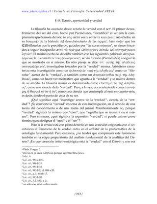 www.philosophia.cl / Escuela de Filosofía Universidad ARCIS.
/ 212 /
§ 44. Dasein, aperturidad y verdad 
 
  La filosofía ha asociado desde antaño la verdad con el sera
. El primer descu‐
brimiento del ser del ente, hecho por Parménides, “identifica” el ser con la com‐
prensión aprehensora del ser: τὸ γὰρ αὐτὸ νοεῑν ἐστίν τε καὶ εἶναι1
. Aristóteles, en 
su  bosquejo  de  la  historia  del  descubrimiento  de  las  ἀρχαί2
,  hace  notar  que  los 
(213) filósofos que lo precedieron, guiados por “las cosas mismas”, se vieron forza‐
dos a seguir indagando: αὐτὸ τὸ πρᾶγμα ὡδοποίησεν αὐτοῑς καὶ συνηνάγκασε 
ζητεῑν3
. El mismo hecho lo describe también con las siguientes palabras: ἀναγκα‐
ζόμενος δ᾽ ἀκολουθεῑν τοῑς φαινομένοις4
, se vio forzado (Parménides) a seguir lo 
que  se  mostraba  en  sí  mismo.  En  otro  pasaje  se  dice:  ὑπ᾽  αὐτῆς  τῆς  άληθείας 
ἀναγκαζόμενοι5
, investigaban forzados por la “verdad” misma. Aristóteles carac‐
teriza esta investigación como un φιλοσοφεῑν περὶ τῆς άληθείας6
 como un “filo‐
sofar”  acerca  de  la  “verdad”,  o  también  como  un  ἀποφαίνεσθαι  περὶ  τῆς άλη‐
θείας7
, como un hacer‐ver mostrativo que apunta a la “verdad” y se mueve dentro 
de su ámbito. La filosofía misma es determinada como ἐπιστήμη τις τῆς άληθεί‐
ας8
, como una ciencia de la “verdad”. Pero, a la vez, es caracterizada como ἐπιστή‐
μη, ἣ θεωρεῑ τὸ ὄν ᾗ ὄν9
, como una ciencia que contempla al ente en cuanto ente, 
es decir, desde el punto de vista de su ser. 
  ¿Qué  significa  aquí  “investigar  acerca  de  la  ‘verdad’“,  ciencia  de  la  “ver‐
dad”? ¿Se convierte la “verdad” en tema de esta investigación, en el sentido de una 
teoría  del  conocimiento  o  de  una  teoría  del  juicio?  Manifiestamente  no,  porque 
“verdad” significa lo mismo que “cosa”, que “aquello que se muestra en sí mis‐
mo”.  Pero  entonces,  ¿qué  significa  la  expresión  “verdad”,  si  puede  usarse  como 
término para designar el “ente” y el “ser”? 
  Pero si la verdad está con pleno derecho en una conexión originaria con el ser, 
entonces  el  fenómeno  de  la  verdad  entra  en  el  ámbitob
  de  la  problemática  de  la 
ontología fundamental. Pero entonces, ¿no tendrá que comparecer este fenómeno 
también en la etapa preparatoria del análisis fundamental de la analítica del Da‐
sein? ¿En qué conexión óntico‐ontológica está la “verdad” con el Dasein y con esa 
a Diels, Fragm. 3. 
1 φὐσις es ya en sí ἀλήθεια, porque κρύπτεσθαι φιλεῑ. 
2 Met. A 
3 Loc. cit., 984 a 18 s. 
4 Loc. cit., 986 b 31. 
5 Loc. cit., 984 b 10. 
6 Loc. cit., 983 b 2, cf. 988 a 20. 
7 Loc. cit., a, 1, 993 b 17. 
8 Loc. cit., 993 b 20. 
9 Loc. cit., F, l, 1003 a 21. 
b no sólo eso, sino medio a medio. 
 