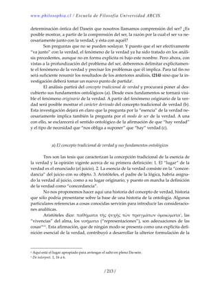 www.philosophia.cl / Escuela de Filosofía Universidad ARCIS.
/ 213 /
determinación óntica del Dasein que nosotros llamamos comprensión del ser? ¿Es 
posible mostrar, a partir de la comprensión del ser, la razón por la cual el ser va ne‐
cesariamente junto con la verdad, y ésta con aquél? 
  Son preguntas que no se pueden soslayar. Y puesto que el ser efectivamente 
“va junto” con la verdad, el fenómeno de la verdad ya ha sido tratado en los análi‐
sis precedentes, aunque no en forma explícita ni bajo este nombre. Pero ahora, con 
vistas a la profundización del problema del ser, deberemos delimitar explícitamen‐
te el fenómeno de la verdad y precisar los problemas que él implica. Para tal fin no 
será suficiente resumir los resultados de los anteriores análisis, (214) sino que la in‐
vestigación deberá tomar un nuevo punto de partidaa
. 
  El análisis partirá del concepto tradicional de verdad y procurará poner al des‐
cubierto sus fundamentos ontológicos (a). Desde esos fundamentos se tornará visi‐
ble el fenómeno originario de la verdad. A partir del fenómeno originario de la ver‐
dad será posible mostrar el carácter derivado del concepto tradicional de verdad (b). 
Esta investigación dejará en claro que la pregunta por la “esencia” de la verdad ne‐
cesariamente implica también la pregunta por el modo de ser de la verdad. A una 
con ello, se esclarecerá el sentido ontológico de la afirmación de que “hay verdad” 
y el tipo de necesidad que “nos obliga a suponer” que “hay” verdad (c). 
 
 
a) El concepto tradicional de verdad y sus fundamentos ontológicos 
 
  Tres son las tesis que caracterizan la concepción tradicional de la esencia de 
la verdad y la opinión vigente acerca de su primera definición: 1. El “lugar” de la 
verdad es el enunciado (el juicio). 2. La esencia de la verdad consiste en la “concor‐
dancia” del juicio con su objeto. 3. Aristóteles, el padre de la lógica, habría asigna‐
do la verdad al juicio, como a su lugar originario, y puesto en marcha la definición 
de la verdad como “concordancia”. 
  No nos proponemos hacer aquí una historia del concepto de verdad, historia 
que sólo podría presentarse sobre la base de una historia de la ontología. Algunas 
particulares referencias a cosas conocidas servirán para introducir las consideracio‐
nes analíticas. 
  Aristóteles  dice:  παθήματα  τῆς  ψυχῆς  τῶν  πραγμάτων  ὁμοιώματα1
,  las 
“vivencias” del alma, los νοήματα (“representaciones”), son adecuaciones de las 
cosasclxvii
. Esta afirmación, que de ningún modo se presenta como una explícita defi‐
nición esencial de la verdad, contribuyó a desarrollar la ulterior formulación de la 
a Aquí está el lugar apropiado para arriesgar el salto en pleno Da‐sein. 
1 De interpret. 1, 16 a 6. 
 