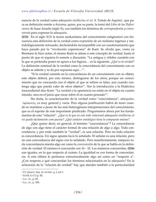 www.philosophia.cl / Escuela de Filosofía Universidad ARCIS.
/ 214 /
esencia de la verdad como adaequatio intellectus et rei. S. Tomás de Aquino1
, que pa‐
ra su definición remite a Avicena, quien, por su parte, la tomó del Libro de las Defini‐
ciones de Isaac Israelis (siglo X), usa también los términos de correspondentia y conve‐
nientia para expresar la adaequatio. 
(215)  En el siglo X1X la teoría neokantiana del conocimiento estigmatizó con fre‐
cuencia esta definición de la verdad como expresión de un realismo ingenuo y me‐
todológicamente retrasado, declarándola incompatible con un cuestionamiento que 
haya  pasado  por  la  “revolución  copernicana”  de  Kant.  Se  olvida  que,  como  ya 
Brentano lo hizo notar, el mismo Kant se atiene a este concepto de verdad, hasta el 
punto de que ni siquiera lo somete a discusión: “La antigua y célebre cuestión con 
la que se pretendía poner en apuro a los lógicos… es la siguiente: ¿Qué es la verdad? 
La definición nominal de la verdad como la concordancia del conocimiento con su 
objeto se admite y se da por supuesta aquí…”2
. 
  “Si la verdad consiste en la concordancia de un conocimiento con su objeto, 
este  objeto  deberá,  por  esto  mismo,  distinguirse  de  los  otros;  porque  un  conoci‐
miento que no concuerda con el objeto al que se refiere es falso, aun cuando con‐
tenga algo que pueda valer de otros objetos”3
. Yen la introducción a la Dialéctica 
trascendental dice Kant: “La verdad o la apariencia no están en el objeto en cuanto 
intuido, sino en el juicio que recae sobre él en cuanto pensado”4
. 
  Sin duda, la caracterización de la verdad como “concordancia”, adaequatio, 
῾ὀμοἱωσις, es muy general y vacía. Pero alguna justificación habrá de tener cuan‐
do se mantiene a pesar de las más heterogéneas interpretaciones del conocimiento, 
que es el soporte de este importante predicado. Preguntamos ahora por los funda‐
mentos de esta “relación”. ¿Qué es lo que en este todo relacional adaequatio intellectus et 
rei queda tácitamente com‐puesto? ¿Qué carácter ontológico tiene lo compuesto mismo? 
  ¿Qué quiere decir, en general, el término “concordancia”? La concordancia 
de algo con algo tiene el carácter formal de una relación de algo a algo. Toda con‐
cordancia, y por ende también la “verdad”, es una relación. Pero no toda relación 
es concordancia. Un signo apunta hacia lo señalado. El señalar es una relación, pero 
no una concordancia del signo con lo señalado. Pero manifiestamente, tampoco to‐
da concordancia mienta algo así como la convenientia de la que se habla en la defini‐
ción de verdad. El número 6 concuerda con 16 ‐ 10. Los números concuerdan, (216) 
son iguales, en lo que respecta al cuánto. La igualdad es una forma de concordan‐
cia.  A  esta  última  le  pertenece  estructuralmente  algo  así  como  un  “respecto  a”. 
¿Con respecto a qué concuerdan los términos relacionados en la adaequatio? En la 
aclaración de la “relación de verdad” hay que atender también a la particularidad 
1 Cf. Quaest. disp. de veritate, q. I, art.1. 
2 Kritik d.r.V.2 p. 82. 
3 Loc. cit., p. 83. 
4 Loc. cit., p. 350. 
 