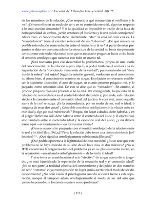 www.philosophia.cl / Escuela de Filosofía Universidad ARCIS.
/ 215 /
de los miembros de la relación. ¿Con respecto a qué concuerdan el intellectus y la 
res? ¿Ofrecen ellos en su modo de ser y en su contenido esencial, algo con respecto 
a lo cual puedan concordar? Y si la igualdad es imposible en razón de la falta de 
homogeneidad de ambos, ¿serán entonces (el intellectus y la res) quizás semejantes? 
Ahora bien, el conocimiento debe, ciertamente, “dar” la cosa tal como ella es. La 
“concordancia” tiene el carácter relacional de un “tal‐como”. ¿De qué manera es 
posible esta relación como relación entre el intellectus y la res? A partir de estas pre‐
guntas se deja ver que para aclarar la estructura de la verdad no basta simplemente 
con suponer este todo relacional, sino que es necesario preguntar hacia atrás, hacia 
el contexto ontológico que sustenta este todo en cuanto tal. 
  ¿Será necesario para ello desarrollar la problemática, propia de una teoría 
del conocimiento, de la relación sujeto‐ objeto, o podrá limitarse el análisis a la in‐
terpretación de la “conciencia inmanente de la verdad”, permaneciendo así “den‐
tro de la esfera” del sujeto? Según la opinión general, verdadero es el conocimien‐
to. Ahora bien, el conocimiento consiste en juzgar. En el juicio es necesario estable‐
cer la siguiente distinción: el acto de juzgar, en cuanto proceso psíquico real, y lo 
juzgado, como contenido ideal. De éste se dice que es “verdadero”. En cambio, el 
proceso psíquico real está presente o no lo está. Por consiguiente, lo que está en la 
relación de concordancia es el contenido ideal del juicio y, por ende, esta relación 
afecta a la conexión entre el contenido ideal del juicio y la cosa real, como aquello 
acerca de lo cual se juzga. ¿Es la concordancia, por su modo de ser, real o ideal, o 
ninguna de estas dos cosas? ¿ Cómo debe concebirse ontológicamente la relación entre un 
ente ideal y algo que está realmente ahí? Porque, sin lugar a dudas, debe haberla, y en 
el juzgar fáctico no sólo debe haberla entre el contenido del juicio y el objeto real, 
sino también entre el contenido ideal y la ejecución real del juicio; ¿y no deberá 
darse aquí —evidentemente— en forma más íntima? 
  ¿O no es acaso lícito preguntar por el sentido ontológico de la relación entre 
lo real y lo ideal (la μέθεξις)? Pero, la relación debe tener una cierta subsistencia [soll 
bestehen]clxviii
. ¿Qué significa ontológicamente subsistencia [Bestand]? 
  ¿Qué podría oponerse a la legitimidad de esta cuestión? ¿Es un azar que este 
problema no se haya movido de su sitio desde hace más de dos milenios? ¿No se 
(217) encontrará la tergiversación del problema ya en su planteamiento inicial, en 
la separación —no aclarada ontológicamente— de lo real y lo ideal? 
  Y si se toma en consideración el acto “efectivo” de juzgar acerca de lo juzga‐
do, ¿no será injustificada la separación de la ejecución real y el contenido ideal? 
¿No se nos parte la realidad efectiva del conocimiento y del juicio en dos maneras 
de ser o “estratos” cuya recomposición no logra jamás acertar en el modo de ser del 
conocimiento? ¿No tiene razón el psicologismo cuando se cierra frente a esta sepa‐
ración,  aunque  él  tampoco  aclara  ontológicamente  el  modo  de  ser  del  acto  que 
piensa lo pensado, ni lo conoce siquiera como problema? 
 