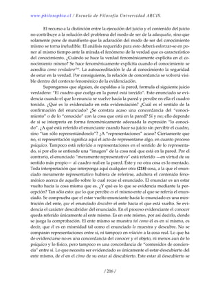 www.philosophia.cl / Escuela de Filosofía Universidad ARCIS.
/ 216 /
  El recurso a la distinción entre la ejecución del juicio y el contenido del juicio 
no contribuye a la solución del problema del modo de ser de la adaequatio, sino que 
solamente pone de manifiesto que la aclaración del modo de ser del conocimiento 
mismo se torna ineludible. El análisis requerido para esto deberá esforzar‐se en po‐
ner al mismo tiempo ante la mirada el fenómeno de la verdad que es característico 
del conocimiento. ¿Cuándo se hace la verdad fenoménicamente explícita en el co‐
nocimiento mismo? Se hace fenoménicamente explícita cuando el conocimiento se 
acredita como verdaderoclxix
. La autoacreditación le da al conocimiento la seguridad 
de estar en la verdad. Por consiguiente, la relación de concordancia se volverá visi‐
ble dentro del contexto fenoménico de la evidenciación. 
  Supongamos que alguien, de espaldas a la pared, formula el siguiente juicio 
verdadero: “El cuadro que cuelga en la pared está torcido”. Este enunciado se evi‐
dencia cuando el que lo enuncia se vuelve hacia la pared y percibe en ella el cuadro 
torcido.  ¿Qué  es  lo  evidenciado  en  esta  evidenciación?  ¿Cuál  es el  sentido  de  la 
confirmación  del  enunciado?  ¿Se  constata  acaso  una  concordancia  del  “conoci‐
miento” o de lo “conocido” con la cosa que está en la pared? Sí y no; ello depende 
de si se interpreta en forma fenoménicamente adecuada la expresión “lo conoci‐
do”. ¿A qué está referido el enunciante cuando hace su juicio sin percibir el cuadro, 
sino “tan sólo representándoselo”? ¿A “representaciones” acaso? Ciertamente que 
no, si representación significa aquí el acto de representarse algo, en cuanto proceso 
psíquico. Tampoco está referido a representaciones en el sentido de lo representa‐
do, si por ello se entiende una “imagen” de la cosa real que está en la pared. Por el 
contrario, el enunciado “meramente representativo” está referido —en virtud de su 
sentido más propio— al cuadro real en la pared. Éste y no otra cosa es lo mentado. 
Toda interpretación que interponga aquí cualquier otra (218) cosa, a la que el enun‐
ciado meramente representativo hubiera de referirse, adultera el contenido feno‐
ménico acerca de aquello sobre lo cual recae el enunciado. El enunciar es un estar 
vuelto hacia la cosa misma que es. ¿Y qué es lo que se evidencia mediante la per‐
cepción? Tan sólo esto: que lo que percibo es el mismo ente al que se refería el enun‐
ciado. Se comprueba que el estar vuelto enunciante hacia lo enunciado es una mos‐
tración del ente, que el enunciado descubre el ente hacia el que está vuelto. Se evi‐
dencia el carácter descubridor del enunciado. En el proceso evidenciante el conocer 
queda referido únicamente al ente mismo. Es en este mismo, por así decirlo, donde 
se juega la comprobación. El ente mismo se muestra tal como él es en sí mismo, es 
decir, que él es en mismidad tal como el enunciado lo muestra y descubre. No se 
comparan representaciones entre sí, ni tampoco en relación a la cosa real. Lo que ha 
de evidenciarse no es una concordancia del conocer y el objeto, ni menos aun de lo 
psíquico y lo físico, pero tampoco es una concordancia de “contenidos de concien‐
cia” entre sí. Lo que necesita ser evidenciado es únicamente el estar‐descubierto del 
ente mismo, de el en el cómo de su estar al descubierto. Este estar al descubierto se 
 