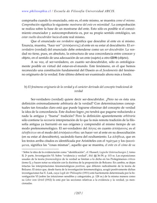 www.philosophia.cl / Escuela de Filosofía Universidad ARCIS.
/ 217 /
comprueba cuando lo enunciado, esto es, el ente mismo, se muestra como el mismo. 
Comprobación significa lo siguiente: mostrarse del ente en mismidad1
. La comprobación 
se realiza sobre la base de un mostrarse del ente. Esto sólo es posible si el conoci‐
miento enunciador y autocomprobatorio es, por su propio sentido ontológico, un 
estar vuelto descubridor hacia el ente real mismo. 
  Que el enunciado sea verdadero significa que descubre al ente en sí mismo. 
Enuncia, muestra, “hace ver” (ἀπὀφανσις) al ente en su estar al descubierto. El ser‐
verdadero (verdad) del enunciado debe entenderse como un ser‐descubridor. La ver‐
dad no tiene, pues, en absoluto, la estructura de una concordancia entre conocer y 
objeto, en el sentido de una adecuación de un ente (sujeto) a otro (219) (objeto). 
  A  su  vez,  el  ser‐verdadero,  en  cuanto  ser‐descubridor,  sólo  es  ontológica‐
mente posible en virtud del estar‐en‐el‐mundo. Este fenómeno, en el que hemos 
reconocido una constitución fundamental del Dasein es el fundamento del fenóme‐
no originario de la verdad. Este último deberá ser examinado ahora más a fondo. 
 
 
b) El fenómeno originario de la verdad y el carácter derivado del concepto tradicional de 
verdad 
 
  Ser‐verdadero (verdad) quiere decir ser‐descubridor. ¿Pero no es ésta una 
definición extremadamente arbitraria de la verdad? Con determinaciones concep‐
tuales tan forzadas claro está que puede lograrse eliminar del concepto de verdad 
la idea de la concordancia. Este dudoso logro ¿no tendrá que pagarse reduciendo a 
nada  la  antigua  y  “buena”  tradición?  Pero  la  definición  aparentemente  arbitraria 
sólo contiene la necesaria interpretación de lo que la más remota tradición de la filo‐
sofía antigua ya barruntó en sus orígenes y comprendió al mismo tiempo de un 
modo prefenomenológico. El ser‐verdadero del λόγος en cuanto ἀπόφανσις es el 
ἀληθεύειν en el modo del ἀπόφαίνεσθαι: un hacer ver al ente en su desocultación 
(en su estar al descubierto), sacándolo fuera del ocultamiento. La ἀλήθεια, que en 
los textos arriba citados es identificada por Aristóteles con el πρᾶγμα y los φαινό‐
μενα, significa las “cosas mismas”, aquello que se muestra, el ente en el cómo de su 
1 Sobre la idea de la evidenciación como “identificación”, cf. Husserl, Logische Untersuchungen 2, tomo 
II, 2a parte, Investigación VI. Sobre “evidencia y verdad”, ibid. §§ 36‐39, p. 115 ss. Las exposiciones 
usuales de la teoría fenomenológica de la verdad se limitan a lo dicho en los Prolegómenos críticos 
(tomo I), y hacen notar su relación con la doctrina de la proposición de Bolzano. En cambio, se dejan 
intactas  las  interpretaciones  fenomenológicas  positivas,  que  difieren  radicalmente  de  la  teoría  de 
Bolzano. El único que, desde fuera de la investigación fenomenológica, acogió positivamente dichas 
investigaciones fue E. Lask, cuya Logik der Philosophie (1911) está fuertemente determinada por la In‐
vestigación VI (sobre las intuiciones sensibles y categoriales, p. 128 ss.) de la misma manera como 
su  Lehre  vom  Urteil  (1912)  lo  está  por  las  secciones relativas  a  la  evidencia  y  la  verdad,  ya  men‐
cionadas. 
 