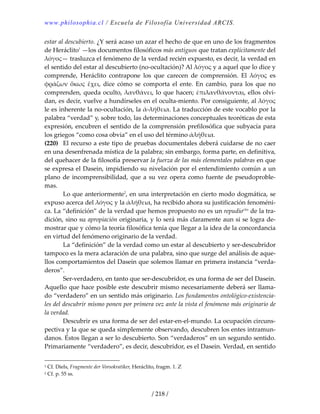 www.philosophia.cl / Escuela de Filosofía Universidad ARCIS.
/ 218 /
estar al descubierto. ¿Y será acaso un azar el hecho de que en uno de los fragmentos 
de Heráclito1
 —los documentos filosóficos más antiguos que tratan explícitamente del 
λόγος— trasluzca el fenómeno de la verdad recién expuesto, es decir, la verdad en 
el sentido del estar al descubierto (no‐ocultación)? Al λόγος y a aquel que lo dice y 
comprende,  Heráclito  contrapone  los  que  carecen  de  comprensión.  El  λόγος  es 
φράζων  ὅκως  ἔχει,  dice  cómo  se  comporta  el  ente.  En  cambio,  para  los  que  no 
comprenden, queda oculto, λανθάνει, lo que hacen; ἐπιλανθάνονται, ellos olvi‐
dan, es decir, vuelve a hundírseles en el oculta‐miento. Por consiguiente, al λόγος 
le es inherente la no‐ocultación, la ἀ‐λήθεια. La traducción de este vocablo por la 
palabra “verdad” y, sobre todo, las determinaciones conceptuales teoréticas de esta 
expresión, encubren el sentido de la comprensión prefilosófica que subyacía para 
los griegos “como cosa obvia” en el uso del término ἀλήθεια. 
(220)  El recurso a este tipo de pruebas documentales deberá cuidarse de no caer 
en una desenfrenada mística de la palabra; sin embargo, forma parte, en definitiva, 
del quehacer de la filosofía preservar la fuerza de las más elementales palabras en que 
se expresa el Dasein, impidiendo su nivelación por el entendimiento común a un 
plano de incomprensibilidad, que a su vez opera como fuente de pseudoproble‐
mas. 
  Lo que anteriormente2
, en una interpretación en cierto modo dogmática, se 
expuso acerca del λόγος y la ἀλήθεια, ha recibido ahora su justificación fenoméni‐
ca. La “definición” de la verdad que hemos propuesto no es un repudioclxx
 de la tra‐
dición, sino su apropiación originaria, y lo será más claramente aun si se logra de‐
mostrar que y cómo la teoría filosófica tenía que llegar a la idea de la concordancia 
en virtud del fenómeno originario de la verdad. 
  La “definición” de la verdad como un estar al descubierto y ser‐descubridor 
tampoco es la mera aclaración de una palabra, sino que surge del análisis de aque‐
llos comportamientos del Dasein que solemos llamar en primera instancia “verda‐
deros”. 
  Ser‐verdadero, en tanto que ser‐descubridor, es una forma de ser del Dasein. 
Aquello que hace posible este descubrir mismo necesariamente deberá ser llama‐
do “verdadero” en un sentido más originario. Los fundamentos ontológico‐existencia‐
les del descubrir mismo ponen por primera vez ante la vista el fenómeno más originario de 
la verdad. 
  Descubrir es una forma de ser del estar‐en‐el‐mundo. La ocupación circuns‐
pectiva y la que se queda simplemente observando, descubren los entes intramun‐
danos. Éstos llegan a ser lo descubierto. Son “verdaderos” en un segundo sentido. 
Primariamente “verdadero”, es decir, descubridor, es el Dasein. Verdad, en sentido 
1 Cf. Diels, Fragmente der Vorsokratiker, Heráclito, fragm. 1. Z 
2 Cf. p. 55 ss. 
 