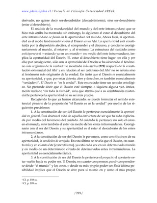 www.philosophia.cl / Escuela de Filosofía Universidad ARCIS.
/ 219 /
derivado,  no  quiere  decir  ser‐descubridor  (descubrimiento),  sino  ser‐descubierto 
(estar al descubierto). 
  El análisis de la mundaneidad del mundo y del ente intramundano que se 
hizo más arriba ha mostrado, sin embargo, lo siguiente: el estar al descubierto del 
ente intramundano se funda en la aperturidad del mundo. Ahora bien, la aperturi‐
dad es el modo fundamental como el Dasein es su Ahí. La aperturidad está consti‐
tuida por la disposición afectiva, el comprender y el discurso, y concierne coorigi‐
nariamente al mundo, al estar‐en y al sí‐mismo. La estructura del cuidado como 
anticiparse‐a‐sí —estando ya en un mundo— en medio del ente intramundano, im‐
plica la aperturidad del Dasein. EL estar al descubierto tiene lugar con ella y por 
ella; por consiguiente, sólo con la aperturidad del Dasein se ha alcanzado el fenóme‐
no más originario de la verdad. Lo mostrado más arriba (221) respecto de la consti‐
tución existencial del Ahí1
 y en relación al ser cotidiano del Ahí2
 no se refería sino 
al fenómeno más originario de la verdad. En tanto que el Dasein es esencialmente 
su aperturidad, y que, por estar abierto, abre y descubre, es también esencialmente 
“verdadero”. El Dasein es “en la verdad”. Este enunciado tiene un sentido ontológi‐
co. No pretende decir que el Dasein esté siempre, o siquiera alguna vez, óntica‐
mente iniciado “en toda la verdad”, sino que afirma que a su constitución existen‐
cial le pertenece la aperturidad de su ser más propio. 
  Recogiendo lo que ya hemos alcanzado, se puede formular el sentido exis‐
tencial plenario de la proposición “el Dasein es en la verdad” por medio de las si‐
guientes precisiones: 
  1. A la constitución de ser del Dasein le pertenece esencialmente la aperturi‐
dad en general. Ésta abarca el todo de aquella estructura de ser que ha sido explicita‐
da por medio del fenómeno del cuidado. Al cuidado le pertenece no sólo el estar‐
en‐el‐mundo, sino también el estar en medio de los entes intramundanos. Coorigi‐
nario con el ser del Dasein y su aperturidad es el estar al descubierto de los entes 
intramundanos. 
  2. A la constitución de ser del Dasein le pertenece, como constitutivum de su 
aperturidad, la condición de arrojado. En esta última se revela que el Dasein, en cuan‐
to mío y en cuanto éste [concretísimo], ya está cada vez en un determinado mundo 
y en medio de un determinado círculo de determinados entes intramundanos. La 
aperturidad es esencialmente fáctica. 
  3. A la constitución de ser del Dasein le pertenece el proyecto: el aperiente es‐
tar vuelto hacia su poder ser. El Dasein, en cuanto comprensor, puede comprender‐
se desde “el mundo” y los otros, o desde su más propio poder‐ser. Esta última po‐
sibilidad  implica  que  el  Dasein se  abre  para  sí  mismo  en  y  como  el  más  propio 
1 Cf. p. 158 ss. 
2 Cf. p. 189 ss. 
 