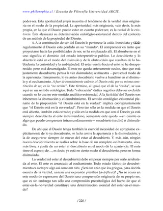 www.philosophia.cl / Escuela de Filosofía Universidad ARCIS.
/ 220 /
poder‐ser. Esta aperturidad propia muestra el fenómeno de la verdad más origina‐
ria en el modo de la propiedad. La aperturidad más originaria, vale decir, la más 
propia, en la que el Dasein puede estar en cuanto poder‐ser, es la verdad de la exis‐
tencia. Ésta alcanzará su determinación ontológico‐existencial dentro del contexto 
de un análisis de la propiedad del Dasein. 
  4. A la constitución de ser del Dasein le pertenece la caída. Inmediata y (222) 
regularmente el Dasein está perdido en su “mundo”. El comprender en tanto que 
proyectarse hacia las posibilidades de ser, se ha emplazado allí. El absorberse en el 
uno  significa  el  dominio  del  estado  interpretativo  público.  Lo  descubierto  y  lo 
abierto lo está en el modo del disimulo y de la obstrucción que resultan de la ha‐
bladuría, la curiosidad y la ambigüedad. El estar vuelto hacia el ente no ha desapa‐
recido, pero está desarraigado. El ente no queda enteramente oculto, sino que está 
justamente descubierto, pero a la vez disimulado; se muestra —pero en el modo de 
la apariencia. Parejamente, lo ya antes descubierto vuelve a hundirse en el disimu‐
lo y el ocultamiento. A fuer de esencialmente cadente, el Dasein está, por su misma cons‐
titución de ser, en la “no verdad”. Este término, al igual que el de la “caída”, se usa 
aquí en un sentido ontológico. Toda “valoración” óntica negativa debe ser excluida 
cuando se lo usa en este sentido analítico‐existencial. A la facticidad del Dasein son 
inherentes la obstrucción y el encubrimiento. El sentido ontológico‐existencial ple‐
nario  de  la  proposición  “el  Dasein  está  en  la  verdad”  implica  cooriginariamente 
que “el Dasein está en la no‐verdad”. Pero tan sólo en la medida en que el Dasein 
está abierto, también está cerrado; y sólo en la medida en que con el Dasein ya está 
siempre descubierto el ente intramundano, semejante ente queda —en cuanto es 
algo que puede comparecer intramundanamente— encubierto (oculto) o disimula‐
do. 
  De ahí que el Dasein tenga también la esencial necesidad de apropiarse ex‐
plícitamente de lo ya descubierto, en lucha contra la apariencia y la disimulación, y 
la  de  asegurarse  siempre  de  nuevo  del  estar  al  descubierto.  Y,  más  aún,  ningún 
nuevo descubrimiento se realiza sobre la base de un completo ocultamiento, sino, 
más bien, a partir de un estar al descubierto en el modo de la apariencia. El ente 
tiene el aspecto de…, es decir, ya está en cierto modo al descubierto, pero en forma 
disimulada. 
  La verdad (el estar al descubierto) debe empezar siempre por serle arrebata‐
da al ente. El ente es arrancado al ocultamiento. Todo estado fáctico de descubri‐
miento es siempre algo así como un robo. ¿Será un azar que los griegos, para decirla 
esencia de la verdad, usaran una expresión privativa (ἀ‐λήθεια)? ¿No se acusa en 
este modo de expresarse del Dasein una comprensión originaria de su propio ser, 
que  es  sin  embargo  tan  sólo  una  comprensión  preontológica  del  hecho  de  que  el 
estar‐en‐la‐no‐verdad constituye una determinación esencial del estar‐en‐el‐mun‐
do? 
 