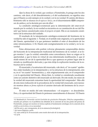 www.philosophia.cl / Escuela de Filosofía Universidad ARCIS.
/ 221 /
  Que la diosa de la verdad, que conduce a Parménides, lo ponga ante los dos 
caminos, vale decir, el del descubrimiento y el del ocultamiento, no significa sino 
que el Dasein ya está siempre en la verdad y en la no‐verdad. El camino del descu‐
brimiento sólo se alcanza en el κρίνειν λόγω, en el discernimiento (223) compren‐
sor de ambos y en la decisión por uno de ellos1
. 
  La  condición  ontológico‐existencial  para  la  determinación  del  estar‐en‐el‐
mundo por la verdad y la no‐verdad se encuentra en esa constitución de ser del Da‐
seina
 que hemos caracterizado como el proyecto arrojado. Ella es un momento consti‐
tutivo de la estructura del cuidado. 
  El resultado de la interpretación ontológico‐existencial del fenómeno de la 
verdad ha sido el siguiente: 1. Verdad, en el sentido más originario, es la aperturidad 
del Dasein, aperturidad a la que pertenece también el estar al descubierto de los 
entes intramundanos. 2. EL Dasein está cooriginariamente en la verdad y en la no‐
verdad. 
  Estas afirmaciones sólo podrán volverse plenamente comprensibles dentro 
del horizonte de la interpretación tradicional del fenómeno de la verdadb
, si se lo‐
gra mostrar 1. que la verdad, entendida como concordancia, tiene su origen en la 
aperturidad, y que lo tiene en virtud de una determinada modificación; 2. que el 
modo mismo de ser de la aperturidad lleva a que aparezca en primer lugar ante la 
mirada su modificación derivada y que ésta dirija la explicación teorética de la es‐
tructura de la verdad. 
  El enunciado y la estructura del enunciado, vale decir, el “en cuanto” apofán‐
tico, están fundados en la interpretación y en la estructura de la interpretación, esto 
es, en el “en cuanto” hermenéutico, y, más originariamente aún, en el comprender 
y en la aperturidad del Dasein. Ahora bien, la verdad es considerada usualmente 
como un carácter distintivo del enunciado así derivado. De este modo, las raíces de 
la verdad del enunciado remontan hasta la aperturidad del comprender2
. Más allá 
de esta mera indicación de la procedencia de la verdad del enunciado, será necesa‐
rio mostrar ahora en forma explícita el carácter derivado del fenómeno de la concor‐
dancia. 
  El  estar  en  medio  del  ente  intramundano  —el  ocuparse—  es  descubridor. 
Pero, a la aperturidad del Dasein le pertenece esencialmente el discurso3
. El Dasein 
1 K. Reinhardt (cf. Parmenides und die Geschichte der griechischen Philosophie, 1916) ha comprendido y 
resuelto por primera vez el problema tan debatido de la conexión de las dos partes del poema de 
Parménides, aunque sin mostrar en forma explícita el fundamento ontológico de la conexión de la 
ἀλήθεια con la δόξα, ni su necesidad. 
a del Da‐sein y, por consiguiente, de la in‐sistencia [Inständigkeit]. 
b Así nunca llegarán a serlo. 
2 Cf. más arriba § 33. El enunciado como modo derivado de la interpretación. 
3 Cf. § 34. 
 