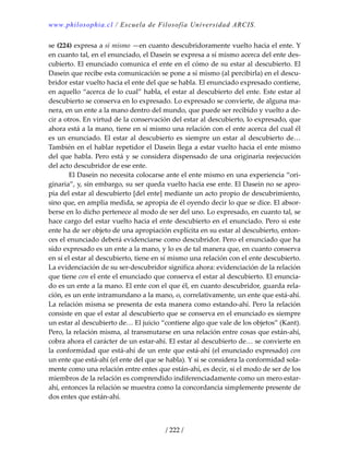 www.philosophia.cl / Escuela de Filosofía Universidad ARCIS.
/ 222 /
se (224) expresa a sí mismo —en cuanto descubridoramente vuelto hacia el ente. Y 
en cuanto tal, en el enunciado, el Dasein se expresa a sí mismo acerca del ente des‐
cubierto. El enunciado comunica el ente en el cómo de su estar al descubierto. El 
Dasein que recibe esta comunicación se pone a sí mismo (al percibirla) en el descu‐
bridor estar vuelto hacia el ente del que se habla. El enunciado expresado contiene, 
en aquello “acerca de lo cual” habla, el estar al descubierto del ente. Este estar al 
descubierto se conserva en lo expresado. Lo expresado se convierte, de alguna ma‐
nera, en un ente a la mano dentro del mundo, que puede ser recibido y vuelto a de‐
cir a otros. En virtud de la conservación del estar al descubierto, lo expresado, que 
ahora está a la mano, tiene en sí mismo una relación con el ente acerca del cual él 
es un enunciado. El estar al descubierto es siempre un estar al descubierto de… 
También en el hablar repetidor el Dasein llega a estar vuelto hacia el ente mismo 
del que habla. Pero está y se considera dispensado de una originaria reejecución 
del acto descubridor de ese ente. 
  El Dasein no necesita colocarse ante el ente mismo en una experiencia “ori‐
ginaria”, y, sin embargo, su ser queda vuelto hacia ese ente. El Dasein no se apro‐
pia del estar al descubierto [del ente] mediante un acto propio de descubrimiento, 
sino que, en amplia medida, se apropia de él oyendo decir lo que se dice. El absor‐
berse en lo dicho pertenece al modo de ser del uno. Lo expresado, en cuanto tal, se 
hace cargo del estar vuelto hacia el ente descubierto en el enunciado. Pero si este 
ente ha de ser objeto de una apropiación explícita en su estar al descubierto, enton‐
ces el enunciado deberá evidenciarse como descubridor. Pero el enunciado que ha 
sido expresado es un ente a la mano, y lo es de tal manera que, en cuanto conserva 
en sí el estar al descubierto, tiene en sí mismo una relación con el ente descubierto. 
La evidenciación de su ser‐descubridor significa ahora: evidenciación de la relación 
que tiene con el ente el enunciado que conserva el estar al descubierto. El enuncia‐
do es un ente a la mano. El ente con el que él, en cuanto descubridor, guarda rela‐
ción, es un ente intramundano a la mano, o, correlativamente, un ente que está‐ahí. 
La relación misma se presenta de esta manera como estando‐ahí. Pero la relación 
consiste en que el estar al descubierto que se conserva en el enunciado es siempre 
un estar al descubierto de… El juicio “contiene algo que vale de los objetos” (Kant). 
Pero, la relación misma, al transmutarse en una relación entre cosas que están‐ahí, 
cobra ahora el carácter de un estar‐ahí. El estar al descubierto de… se convierte en 
la conformidad que está‐ahí de un ente que está‐ahí (el enunciado expresado) con 
un ente que está‐ahí (el ente del que se habla). Y si se considera la conformidad sola‐
mente como una relación entre entes que están‐ahí, es decir, si el modo de ser de los 
miembros de la relación es comprendido indiferenciadamente como un mero estar‐
ahí, entonces la relación se muestra como la concordancia simplemente presente de 
dos entes que están‐ahí. 
 